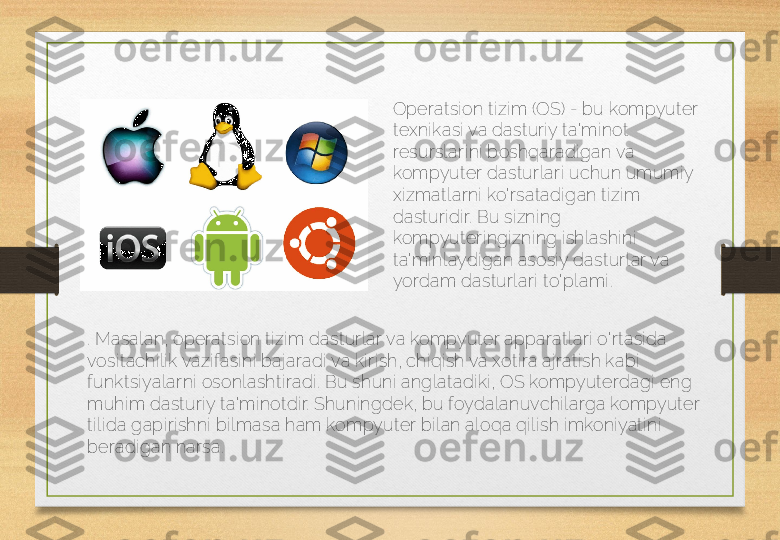 Operatsion tizim (OS) - bu kompyuter 
texnikasi va dasturiy ta'minot 
resurslarini boshqaradigan va 
kompyuter dasturlari uchun umumiy 
xizmatlarni ko'rsatadigan tizim 
dasturidir. Bu sizning 
kompyuteringizning ishlashini 
ta'minlaydigan asosiy dasturlar va 
yordam dasturlari to'plami .
. Masalan, operatsion tizim dasturlar va kompyuter apparatlari o'rtasida 
vositachilik vazifasini bajaradi va kirish, chiqish va xotira ajratish kabi 
funktsiyalarni osonlashtiradi.  Bu shuni anglatadiki, OS kompyuterdagi eng 
muhim dasturiy ta'minotdir. Shuningdek, bu foydalanuvchilarga kompyuter 
tilida gapirishni bilmasa ham kompyuter bilan aloqa qilish imkoniyatini 
beradigan narsa.  