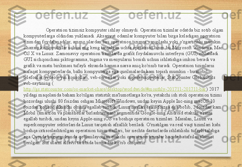 Operatsion tizimsiz kompyuter ishlay olmaydi. Operatsion tizimlar odatda biz sotib olgan 
kompyuterlarga oldindan yuklanadi. Aksariyat odamlar kompyuter bilan birga keladigan operatsion 
tizimdan foydalanadilar, ammo ulardan biri operatsion tizimni yangilashi yoki o'zgartirishi mumkin. 
Shaxsiy kompyuterlar uchun eng keng tarqalgan uchta operatsion tizim bu Microsoft Windows, Mac 
OS X va Linux. Zamonaviy operatsion tizimlarda grafik foydalanuvchi interfeysi (GUI) ishlatiladi. 
GUI sichqonchani piktogramma, tugma va menyularni bosish uchun ishlatishga imkon beradi va 
grafik va matn birikmasi tufayli ekranda hamma narsa aniq ko'rinib turadi. Operatsion tizimlarni 
nafaqat kompyuterlarda, balki kompyuterga ega qurilmalarda ham topish mumkin - bu mobil 
telefonlar, video o'yin konsollari, veb-serverlar yoki superkompyuterlar. StatCounter GlobalStats 
veb-saytining (
http://gs.statcounter.com/os-market-share/desktop/worldwide/#monthly-201711-201711-bar ) 2017 
yildagi maqolasida baham ko'rilgan statistik ma'lumotlarga ko'ra, yetakchi ish stoli operatsion tizimi 
bozordagi ulushi 80 foizdan oshgan Microsoft Windows, undan keyin Apple Inc-ning macOS 10 
foizdan ko'proq ikkinchi o'rinni egallab turibdi, Linux navlari esa 3 foizga ega bo'lib, 2 foizdan kam. 
Mobil (smartfon va planshetlar birlashtirilgan) segmentida Google-ning Android etakchi o'rinni 
egallab turibdi, undan keyin Apple-ning iOS va boshqa operatsion tizimlari. Masalan, Linux va 
superkompyuter sektorlarida Linux tarqatish afzallik beriladi. O'rnatilgan va real vaqt tizimlari kabi 
boshqa ixtisoslashtirilgan operatsion tizim sinflari, bir nechta dasturlarda ishlatilishi tufayli talabga 
ega.Quyida bugungi kunda qo'llanilayotgan etakchi operatsion tizimlar haqida batafsil ma'lumot 
berilgan. Biz ularni alfavit tartibida birma-bir ko'rib chiqamiz. 