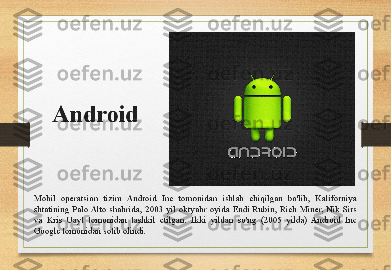 Android
Mobil  operatsion  tizim  Android  Inc  tomonidan  ishlab  chiqilgan  bo'lib,  Kaliforniya 
shtatining  Palo Alto  shahrida,  2003  yil  oktyabr  oyida  Endi  Rubin,  Rich  Miner,  Nik  Sirs 
va  Kris  Uayt  tomonidan  tashkil  etilgan.  Ikki  yildan  so'ng  (2005  yilda)  Android  Inc 
Google tomonidan sotib olindi.  