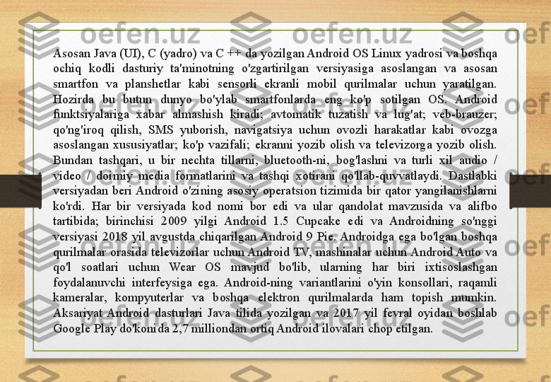 Asosan Java (UI), C (yadro) va C ++ da yozilgan Android OS Linux yadrosi va boshqa 
ochiq  kodli  dasturiy  ta'minotning  o'zgartirilgan  versiyasiga  asoslangan  va  asosan 
smartfon  va  planshetlar  kabi  sensorli  ekranli  mobil  qurilmalar  uchun  yaratilgan. 
Hozirda  bu  butun  dunyo  bo'ylab  smartfonlarda  eng  ko'p  sotilgan  OS.  Android 
funktsiyalariga  xabar  almashish  kiradi;  avtomatik  tuzatish  va  lug'at;  veb-brauzer; 
qo'ng'iroq  qilish,  SMS  yuborish,  navigatsiya  uchun  ovozli  harakatlar  kabi  ovozga 
asoslangan  xususiyatlar;  ko'p  vazifali;  ekranni  yozib  olish  va  televizorga  yozib  olish. 
Bundan  tashqari,  u  bir  nechta  tillarni,  bluetooth-ni,  bog'lashni  va  turli  xil  audio  / 
video  /  doimiy  media  formatlarini  va  tashqi  xotirani  qo'llab-quvvatlaydi.  Dastlabki 
versiyadan  beri Android  o'zining  asosiy  operatsion  tizimida  bir  qator  yangilanishlarni 
ko'rdi.  Har  bir  versiyada  kod  nomi  bor  edi  va  ular  qandolat  mavzusida  va  alifbo 
tartibida;  birinchisi  2009  yilgi  Android  1.5  Cupcake  edi  va  Androidning  so'nggi 
versiyasi  2018  yil  avgustda  chiqarilgan Android  9  Pie. Androidga  ega  bo'lgan  boshqa 
qurilmalar  orasida  televizorlar  uchun Android TV,  mashinalar  uchun Android Auto  va 
qo'l  soatlari  uchun  Wear  OS  mavjud  bo'lib,  ularning  har  biri  ixtisoslashgan 
foydalanuvchi  interfeysiga  ega.  Android-ning  variantlarini  o'yin  konsollari,  raqamli 
kameralar,  kompyuterlar  va  boshqa  elektron  qurilmalarda  ham  topish  mumkin. 
Aksariyat  Android  dasturlari  Java  tilida  yozilgan  va  2017  yil  fevral  oyidan  boshlab 
Google Play do'konida 2,7 milliondan ortiq Android ilovalari chop etilgan.  