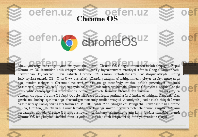 Chrome OS
Linux  yadrosiga  asoslangan  yana  bir  operatsion  tizim  -  Chrome  OS  Google  tomonidan  ishlab  chiqilgan.  Bepul 
Chromium  OS  dasturidan  kelib  chiqqan  holda,  u  asosiy  foydalanuvchi  interfeysi  sifatida  Google  Chrome  veb-
brauzeridan  foydalanadi.  Shu  sababli  Chrome  OS  asosan  veb-dasturlarni  qo'llab-quvvatlaydi.  Uning 
funktsiyalari  orasida  OS  -  C  va  C  ++  dasturlash  tillarida  yozilgan,  o'rnatilgan  media  pleyer  va  fayl  menejeriga 
ega;  bundan  tashqari  u  Chrome  ilovalarini  va  ish  stoliga  masofaviy  kirishni  qo'llab-quvvatlaydi.  Android 
dasturlari Chrome OS-da 2014 yilda paydo bo'ldi. Bu erda takidlash kerakki, Chrome OS loyihasi haqida Google 
2009  yilda  e'lon  qilgan  va  Chromebook  deb  nomlanuvchi  birinchi  Chrome  OS  noutbuki  2011  yil  may  oyida 
bozorga chiqqan. Chrome OS faqat Google ishlab chiqaradigan qurilmalarda oldindan o'rnatilgan. Raqobatchilar, 
garchi  uni  boshqa  qurilmalarga  o'rnatadigan  norasmiy  usullar  mavjud.  Ahamiyatli  jihati  ishlab  chiqish  Linux 
dasturlarini qo'llab-quvvatlashni ta'minladi; Bu 2018 yilda e'lon qilingan edi. Bungacha Linux dasturlari Chrome 
OS-da,  Crouton,  Ubuntu  kabi  Linux  tarqatilishiga  kirishga  imkon  beruvchi  uchinchi  tomon  skriptlar  to'plami 
yordamida  ishlaydi.  Chrome  OS-ning  rasmiy  Linux  dasturiy  ta'minotining  eng  katta  foydasi  shundaki,  u  endi 
Chrome OS-ning ko'plab xavfsizlik xususiyatlarini saqlab, ishlab chiquvchi rejimini yoqmasdan ishlaydi. 