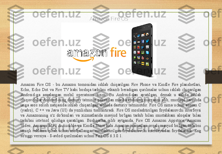 Amazon Fi r e OS
Amazon  Fire  OS  -  bu  Amazon  tomonidan  ishlab  chiqarilgan  Fire  Phone  va  Kindle  Fire  planshetlari, 
Echo,  Echo  Dot  va  Fire  TV  kabi  boshqa  tarkibni  etkazib  beradigan  qurilmalar  uchun  ishlab  chiqarilgan 
Android-ga  asoslangan  mobil  operatsion  tizim.  Bu  Android-dan  ajratilgan,  demak  u  aslida  ishlab 
chiquvchilar Android-ning dasturiy ta'minot paketidan manba kodining nusxasini olib, mustaqil ravishda 
unga asos solish natijasida ishlab chiqarilgan alohida dasturiy ta'minotdir. Fire OS nima uchun asosan C 
(yadro),  C  ++  va  Java  (UI)  da  yozilishini  tushuntiradi.  Fire  OS  moslashtirilgan  foydalanuvchi  interfeysi 
va  Amazonning  o'z  do'konlari  va  xizmatlarida  mavjud  bo'lgan  tarkib  bilan  mustahkam  aloqalar  bilan 
tarkibni  iste'mol  qilishga  qaratilgan.  Boshqacha  qilib  aytganda,  Fire  OS  Amazon  Appstore,  Amazon 
Video, Amazon MP3 & Audible va Kindle Store kabi Amazon xizmatlari orqali mavjud bo'lgan tarkibni 
taniqli reklama qilish  uchun  mo'ljallangan moslashtirilgan  foydalanuvchi interfeysidan  foydalanadi. Eng 
so'nggi versiya - 8-avlod qurilmalari uchun Fire OS 6.3.0.1. 