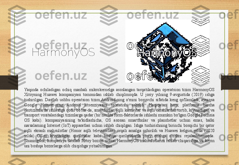 Har monyOS
Yaqinda  ochiladigan  ochiq  manbali  mikrokernelga  asoslangan  tarqatiladigan  operatsion  tizim  HarmonyOS 
Xitoyning  Huawei  kompaniyasi  tomonidan  ishlab  chiqilmoqda.  U  joriy  yilning  9-avgustida  (2019)  ishga 
tushirilgan.  Dastlab  ushbu  operatsion  tizim Android-ning  o'rnini  bosuvchi  sifatida  keng  qo'llaniladi,  ayniqsa 
Google  Huawei-ning  Android  litsenziyasini  to'xtatishi  sababli.  Haqiqatan  ham,  platforma  barcha 
ekotizimlarda ishlashga qodir bo'lsa-da, smartfonlar, aqlli karnaylar va aqlli ekranlardan tortib, kiyinadigan va 
transport vositalaridagi tizimlarga qadar (bir nechta form-faktorlarda ishlashi mumkin bo'lgan Google Fuchsia 
OS  kabi).  kompaniyasining  ta'kidlashicha,  OS  asosan  smartfonlar  va  planshetlar  uchun  emas,  balki 
narsalarning  Internet  (IoT)  apparatlari  uchun  ishlab  chiqilgan.  Ishga  tushirishning  birinchi  bosqichi  bir  qator 
aqlli  ekranli  mahsulotlar  (Honor  aqlli  televizorlari)  orqali  amalga  oshirildi  va  Huawei  kelgusi  yilda  (2020 
yilda)  OS-ni  kiyinadigan  qurilmalar  kabi  boshqa  qurilmalarda  joriy  etishga  o'tishni  rejalashtirmoqda. 
Shuningdek,  kompaniya  dastlab  Xitoy  bozori  uchun  HarmonyOS  mahsulotlarini  ishlab  chiqarishga  va  keyin 
uni boshqa bozorlarga olib chiqishga yo'naltirilgan. 