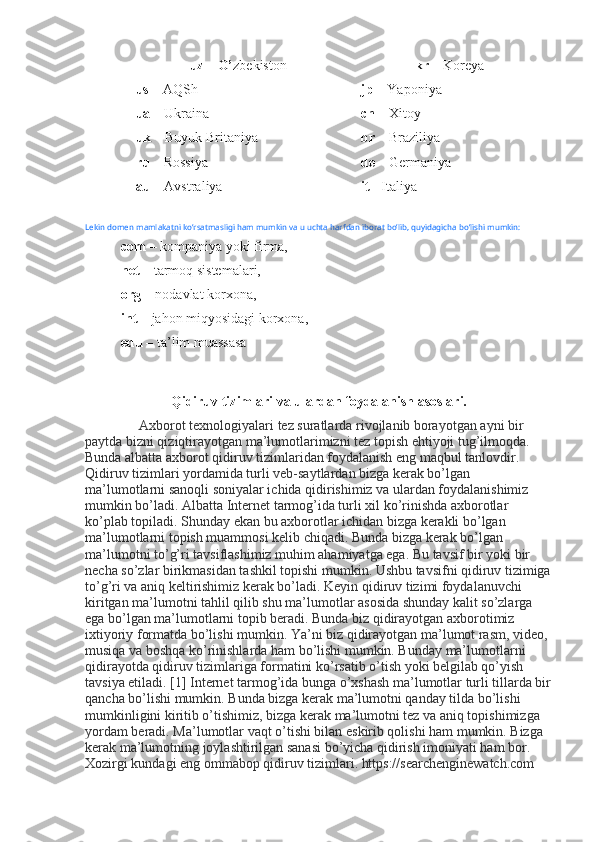 uz – O’ zbekiston 
us –  AQSh
ua –  Ukraina 
uk –  Buyuk Britaniya 
ru –  Rossiya 
au –  Avstraliya  kr –  Koreya 
jp –  Yaponiya 
cn –  Xitoy 
br –  Braziliya 
de –  Germaniya 
it -  Italiya
Lekin   domen   mamlakatni   ko’rsatmasligi   ham   mumkin   va   u   uchta   harfdan   iborat   bo’lib ,  quyidagicha   bo’lishi   mumkin : 
com –  kompaniya yoki firma,
net –  tarmoq sistemalari, 
org –  nodavlat korxona, 
int –  jahon miqyosidagi korxona, 
edu –  ta’lim muassasa
Qidiruv tizimlari va ulardan foydalanish asoslari.
Axborot texnologiyalari tez suratlarda rivojlanib borayotgan ayni bir 
paytda bizni qiziqtirayotgan ma’lumotlarimizni tez topish ehtiyoji tug’ilmoqda. 
Bunda albatta axborot qidiruv tizimlaridan foydalanish eng maqbul tanlovdir. 
Qidiruv tizimlari yordamida turli veb-saytlardan bizga kerak bo’lgan 
ma’lumotlarni sanoqli soniyalar ichida qidirishimiz va ulardan foydalanishimiz 
mumkin bo’ladi. Albatta Internet tarmog’ida turli xil ko’rinishda axborotlar 
ko’plab topiladi. Shunday ekan bu axborotlar ichidan bizga kerakli bo’lgan 
ma’lumotlarni topish muammosi kelib chiqadi. Bunda bizga kerak bo’lgan 
ma’lumotni to’g’ri tavsiflashimiz muhim ahamiyatga ega. Bu tavsif bir yoki bir 
necha so’zlar birikmasidan tashkil topishi mumkin. Ushbu tavsifni qidiruv tizimiga
to’g’ri va aniq keltirishimiz kerak bo’ladi. Keyin qidiruv tizimi foydalanuvchi 
kiritgan ma’lumotni tahlil qilib shu ma’lumotlar asosida shunday kalit so’zlarga 
ega bo’lgan ma’lumotlarni topib beradi. Bunda biz qidirayotgan axborotimiz 
ixtiyoriy formatda bo’lishi mumkin. Ya’ni biz qidirayotgan ma’lumot rasm, video, 
musiqa va boshqa ko’rinishlarda ham bo’lishi mumkin. Bunday ma’lumotlarni 
qidirayotda qidiruv tizimlariga formatini ko’rsatib o’tish yoki belgilab qo’yish 
tavsiya etiladi. [1] Internet tarmog’ida bunga o’xshash ma’lumotlar turli tillarda bir
qancha bo’lishi mumkin. Bunda bizga kerak ma’lumotni qanday tilda bo’lishi 
mumkinligini kiritib o’tishimiz, bizga kerak ma’lumotni tez va aniq topishimizga 
yordam beradi. Ma’lumotlar vaqt o’tishi bilan eskirib qolishi ham mumkin. Bizga 
kerak ma’lumotning joylashtirilgan sanasi bo’yicha qidirish imoniyati ham bor. 
Xozirgi kundagi eng ommabop qidiruv tizimlari. https://searchenginewatch.com  