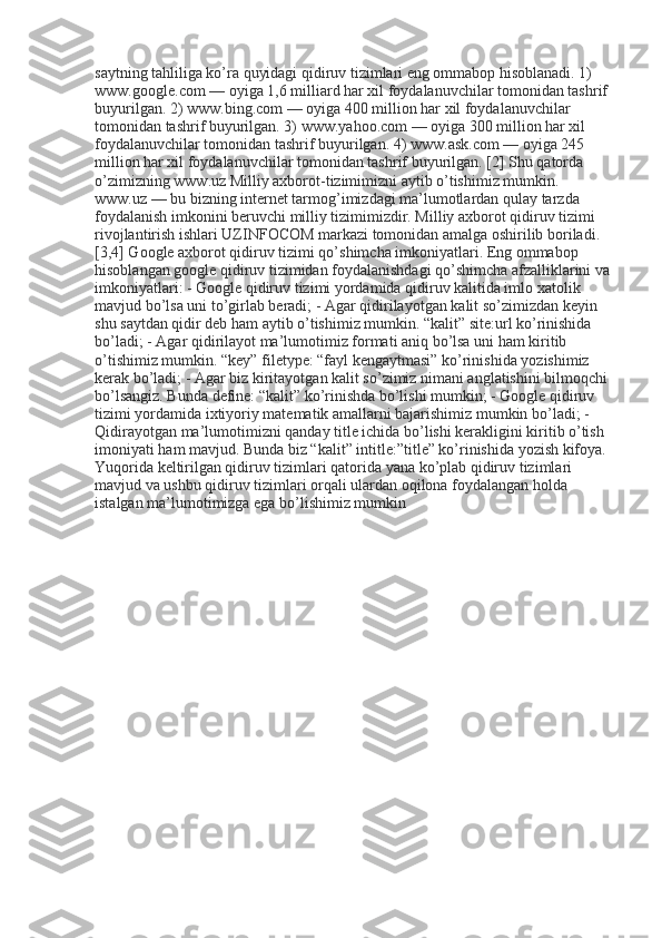 saytning tahliliga ko’ra quyidagi qidiruv tizimlari eng ommabop hisoblanadi. 1) 
www.google.com — oyiga 1,6 milliard har xil foydalanuvchilar tomonidan tashrif 
buyurilgan. 2) www.bing.com — oyiga 400 million har xil foydalanuvchilar 
tomonidan tashrif buyurilgan. 3) www.yahoo.com — oyiga 300 million har xil 
foydalanuvchilar tomonidan tashrif buyurilgan. 4) www.ask.com — oyiga 245 
million har xil foydalanuvchilar tomonidan tashrif buyurilgan. [2] Shu qatorda 
o’zimizning www.uz Milliy axborot-tizimimizni aytib o’tishimiz mumkin. 
www.uz — bu bizning internet tarmog’imizdagi ma’lumotlardan qulay tarzda 
foydalanish imkonini beruvchi milliy tizimimizdir. Milliy axborot qidiruv tizimi 
rivojlantirish ishlari UZINFOCOM markazi tomonidan amalga oshirilib boriladi. 
[3,4] Google axborot qidiruv tizimi qo’shimcha imkoniyatlari. Eng ommabop 
hisoblangan google qidiruv tizimidan foydalanishdagi qo’shimcha afzalliklarini va 
imkoniyatlari: - Google qidiruv tizimi yordamida qidiruv kalitida imlo xatolik 
mavjud bo’lsa uni to’girlab beradi; - Agar qidirilayotgan kalit so’zimizdan keyin 
shu saytdan qidir deb ham aytib o’tishimiz mumkin. “kalit” site:url ko’rinishida 
bo’ladi; - Agar qidirilayot ma’lumotimiz formati aniq bo’lsa uni ham kiritib 
o’tishimiz mumkin. “key” filetype: “fayl kengaytmasi” ko’rinishida yozishimiz 
kerak bo’ladi; - Agar biz kiritayotgan kalit so’zimiz nimani anglatishini bilmoqchi 
bo’lsangiz. Bunda define: “kalit” ko’rinishda bo’lishi mumkin; - Google qidiruv 
tizimi yordamida ixtiyoriy matematik amallarni bajarishimiz mumkin bo’ladi; - 
Qidirayotgan ma’lumotimizni qanday title ichida bo’lishi kerakligini kiritib o’tish 
imoniyati ham mavjud. Bunda biz “kalit” intitle:”title” ko’rinishida yozish kifoya. 
Yuqorida keltirilgan qidiruv tizimlari qatorida yana ko’plab qidiruv tizimlari 
mavjud va ushbu qidiruv tizimlari orqali ulardan oqilona foydalangan holda 
istalgan ma’lumotimizga ega bo’lishimiz mumkin 