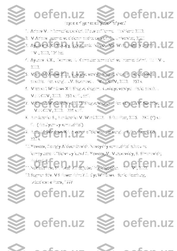 Foydalanilgan adabiyotlar ro’yxati
1. Aripov M. Informatika asoslari. O’quv qo’llanma. –Toshkent: 2002.
2. M.Aripov. Internet va elektron pochta asoslari. T., Universitet, 2000
3. Ayupov   R.X.   Xususiy   komputerda   ishlash.   MS   Word   matn   muharriri.   –T.:
TMI, 2002, 124 bet. 
4. Ayupov   R.X.,   Ilxomova   E.   Komputer   tarmoqlari   va   Internet   tizimi.–T.:   TMI,
2002.
5. Microsoft Assess 2002. Russkaya versiya. Shag za shagom. Prakticheskoe 
posobie. [Per. s angl.  L.V. Sazonova]. – M.: EKOM, 2002. – 352 s.
6. Microsoft Windows XP:  Shag   za   shagom .  Russkaya versiya: [Prakt. posob.]. – 
M.: EKOM, 2002. – 352 s.: il., pril.
7. Microsoft Word. Versiya 2002. Shag za shagom: [Per. s angl. L.V. Sazonova]. 
– M.:EKOM, 2002. – 336 s.: il.
8. Bondarenko S., Bondarenko M.  Word 2003. – SPb.: Piter, 2005. – 380.  (4) s.: 
il. –(Populyarnыy samouchitel).
9. Bott, Ed.  Windows XP. B ы stro i effektivno: per s angl. – SPb.: Piter, 2005. –
320 s.
10. Ye vseev, Georgiy Aleksandrovich.  Noveyshiy samouchitel rabot ы  na 
kompyutere: Effektivn ы y kurs / G. Yevseev, V. Muraxovskiy, S. Simonovich; 
Pod red.  S.
11. Nasreddinova Sh. Excel 7.0 da jadval hisoblagichlar. – T.: TMI, 2002.
12. Sagman Stiv. MS Power Point 7.0. dlya Windows.- Sankt-Peterburg, 
Izdatelstvo «Piter», 1997 