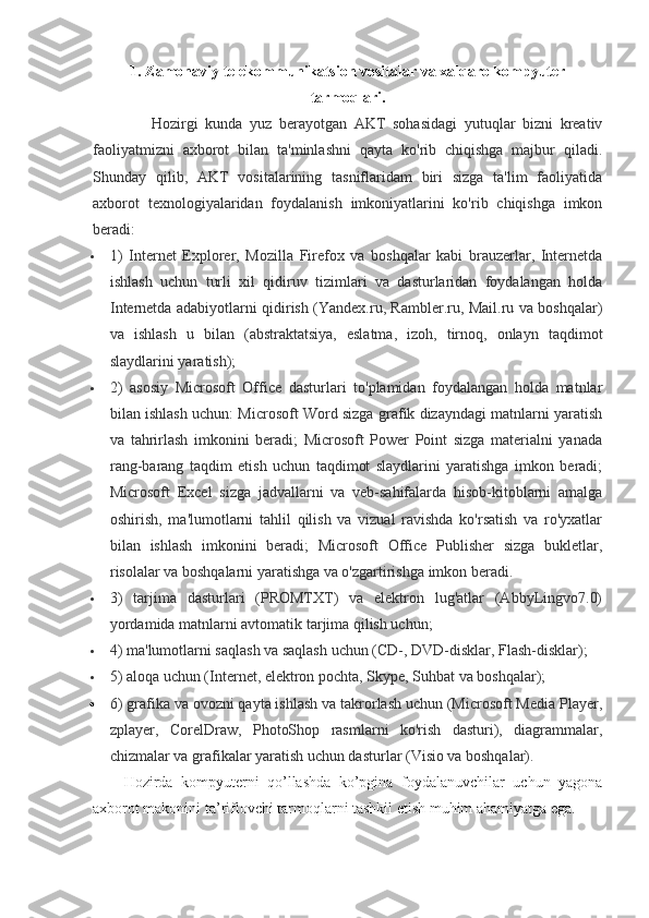 1. Zamonaviy telekommunikatsion vositalar va xalqaro kompyuter
tarmoqlari.
Hozirgi   kunda   yuz   berayotgan   AKT   sohasidagi   yutuqlar   bizni   kreativ
faoliyatmizni   axborot   bilan   ta'minlashni   qayta   ko'rib   chiqishga   majbur   qiladi.
Shunday   qilib,   AKT   vositalarining   tasniflaridam   biri   sizga   ta'lim   faoliyatida
axborot   texnologiyalaridan   foydalanish   imkoniyatlarini   ko'rib   chiqishga   imkon
beradi:
 1)   Internet   Explorer,   Mozilla   Firefox   va   boshqalar   kabi   brauzerlar,   Internetda
ishlash   uchun   turli   xil   qidiruv   tizimlari   va   dasturlaridan   foydalangan   holda
Internetda adabiyotlarni qidirish (Yandex.ru, Rambler.ru, Mail.ru va boshqalar)
va   ishlash   u   bilan   (abstraktatsiya,   eslatma,   izoh,   tirnoq,   onlayn   taqdimot
slaydlarini yaratish);
 2)   asosiy   Microsoft   Office   dasturlari   to'plamidan   foydalangan   holda   matnlar
bilan ishlash uchun: Microsoft Word sizga grafik dizayndagi matnlarni yaratish
va   tahrirlash   imkonini   beradi;   Microsoft   Power   Point   sizga   materialni   yanada
rang-barang   taqdim   etish   uchun   taqdimot   slaydlarini   yaratishga   imkon   beradi;
Microsoft   Excel   sizga   jadvallarni   va   veb-sahifalarda   hisob-kitoblarni   amalga
oshirish,   ma'lumotlarni   tahlil   qilish   va   vizual   ravishda   ko'rsatish   va   ro'yxatlar
bilan   ishlash   imkonini   beradi;   Microsoft   Office   Publisher   sizga   bukletlar,
risolalar va boshqalarni yaratishga va o'zgartirishga imkon beradi.
 3)   tarjima   dasturlari   (PROMTXT)   va   elektron   lug'atlar   (AbbyLingvo7.0)
yordamida matnlarni avtomatik tarjima qilish uchun;
 4) ma'lumotlarni saqlash va saqlash uchun (CD-, DVD-disklar, Flash-disklar);
 5) aloqa uchun (Internet, elektron pochta, Skype, Suhbat va boshqalar);
 6) grafika va ovozni qayta ishlash va takrorlash uchun (Microsoft Media Player,
zplayer,   CorelDraw,   PhotoShop   rasmlarni   ko'rish   dasturi),   diagrammalar,
chizmalar va grafikalar yaratish uchun dasturlar (Visio va boshqalar).
Hozirda   kompyuterni   qo’llashda   ko’pgina   foydalanuvchilar   uchun   yagona
axborot makonini ta’riflovchi tarmoqlarni tashkil etish muhim ahamiyatga ega.  