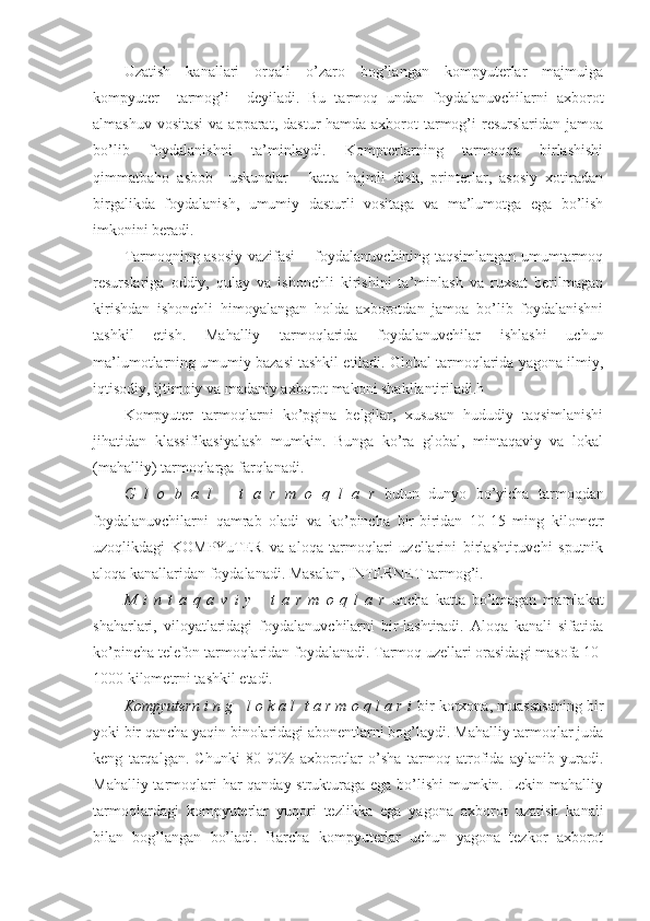 Uzatish   kanallari   orqali   o’zaro   bog’langan   kompyuterlar   majmuiga
kompyuter     tarmog’i     deyiladi.   Bu   tarmoq   undan   foydalanuvchilarni   axborot
almashuv vositasi  va  apparat,  dastur  hamda axborot  tarmog’i  resurslaridan  jamoa
bo’lib   foydalanishni   ta’minlaydi.   Kompterlarning   tarmoqqa   birlashishi
qimmatbaho   asbob     uskunalar   -   katta   hajmli   disk,   printerlar,   asosiy   xotiradan
birgalikda   foydalanish,   umumiy   dasturli   vositaga   va   ma’lumotga   ega   bo’lish
imkonini beradi.   
Tarmoqning asosiy vazifasi       foydalanuvchining taqsimlangan umumtarmoq
resurslariga   oddiy,   qulay   va   ishonchli   kirishini   ta’minlash   va   ruxsat   berilmagan
kirishdan   ishonchli   himoyalangan   holda   axborotdan   jamoa   bo’lib   foydalanishni
tashkil   etish.   Mahalliy   tarmoqlarida   foydalanuvchilar   ishlashi   uchun
ma’lumotlarning umumiy bazasi tashkil etiladi. Global tarmoqlarida yagona ilmiy,
iqtisodiy, ijtimoiy va madaniy axborot makoni shakllantiriladi.h
Kompyuter   tarmoqlarni   ko’pgina   belgilar,   xususan   hududiy   taqsimlanishi
jihatidan   klassifikasiyalash   mumkin.   Bunga   ko’ra   global,   mintaqaviy   va   lokal
(mahalliy) tarmoqlarga farqlanadi.
G   l   o   b   a   l       t   a   r   m   o   q   l   a   r   butun   dunyo   bo’yicha   tarmoqdan
foydalanuvchilarni   qamrab   oladi   va   ko’pincha   bir-biridan   10-15   ming   kilometr
uzoqlikdagi   KOMPYuTER   va   aloqa   tarmoqlari   uzellarini   birlashtiruvchi   sputnik
aloqa kanallaridan foydalanadi.  Masalan, INTERNET tarmog’i. 
M   i   n   t   a   q   a   v   i   y       t   a   r   m   o   q   l   a   r   uncha   katta   bo’lmagan   mamlakat
shaharlari,   viloyatlaridagi   foydalanuvchilarni   bir-lashtiradi.   Aloqa   kanali   sifatida
ko’pincha telefon tarmoqlaridan foydalanadi. Tarmoq uzellari orasidagi masofa 10-
1000 kilometrni tashkil etadi.
Kompyutern i n g   l o k a l  t a r m o q l a r i  bir korxona, muassasaning bir
yoki bir qancha yaqin binolaridagi abonentlarni bog’laydi. Mahalliy tarmoqlar juda
keng   tarqalgan.   Chunki   80-90%   axborotlar   o’sha   tarmoq   atrofida   aylanib   yuradi.
Mahalliy tarmoqlari har  qanday strukturaga ega bo’lishi  mumkin. Lekin mahalliy
tarmoqlardagi   kompyuterlar   yuqori   tezlikka   ega   yagona   axborot   uzatish   kanali
bilan   bog’langan   bo’ladi.   Barcha   kompyuterlar   uchun   yagona   tezkor   axborot 