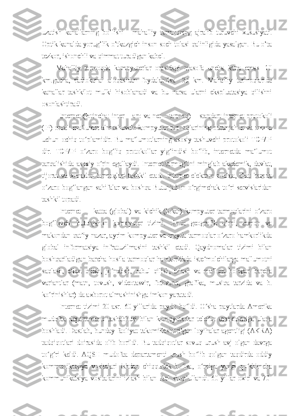 uzatish   kanallarning   bo’lishi   -   mahalliy   tarmoqning   ajralib   turuvchi   xususiyati.
Optik kanalda yorug’lik o’tkazgich inson soch tolasi qalinligida yasalgan. Bu o’ta
tezkor, ishonchli va qimmat turadigan kabel.
Mahalliy   tarmoqda   kompyuterlar   orasidagi   masofa   uncha   katta   emas   -10
km.gacha,   radiokanal   aloqasidan   foydalanilsa   -20   km.   Mahalliy   tarmoqlarida
kanallar   tashkilot   mulki   hisoblanadi   va   bu   narsa   ularni   ekspluatasiya   qilishni
osonlashtiradi.
Internet  (lotincha:  inter  – aro va net  – tarmoq)  – standart  internet  protokoli
(IP) orqali ma lumot almashuvchi kompyuter tarmoqlarining butunjahon va ommaʼ
uchun   ochiq   to plamidir.   Bu   ma lumotlarning   asosiy   tashuvchi   protokoli   TCP/IP
ʻ ʼ
dir.   TCP/IP   o zaro   bog liq   protokollar   yig indisi   bo lib,   internetda   ma lumot
ʻ ʻ ʻ ʻ ʼ
tarqalishida   asosiy   o rin   egallaydi.   Internet   tarmog ini   minglab   akademik,   davlat,	
ʻ ʻ
tijorat   va   xonadon   tarmoqlari   tashkil   etadi.   Internet   elektron   pochta,   chat   hamda
o zaro   bog langan   sahifalar   va   boshqa   Butunjahon   o rgimchak   to ri   servislaridan	
ʻ ʻ ʻ ʻ
tashkil topadi.
Internet   —   katta   (global)   va   kichik   (lokal)   kompyuter   tarmoqlarini   o zaro	
ʻ
bog lovchi   butunjahon   kompyuter   tizimi.   Unda   geografik   o rni,   zamon   va	
ʻ ʻ
makondan qat iy nazar, ayrim kompyuter va mayda tarmoqlar o zaro hamkorlikda	
ʼ ʻ
global   informatsiya   infratuzilmasini   tashkil   etadi.   Qaydnomalar   tizimi   bilan
boshqariladigan barcha hosila tarmoqlar hamkorlikda iste molchilarga ma'lumotni	
ʼ
saqlash,   e lon   qilish,   jo natish,   qabul   qilish,   izlash   va   ma lum   bo lgan   barcha	
ʼ ʻ ʼ ʻ
variantlar   (matn,   tovush,   videotasvir,   fotosurat,   grafika,   musiqa   tarzida   va   b.
ko rinishlar) da axborot almashinishga imkon yaratadi.	
ʻ
Internet   tizimi   20-asr.   60-yillarida   paydo   bo ldi.   O sha   paytlarda   Amerika	
ʻ ʻ
mudofaa   departamenti   tashabbusi   bilan   kompyuterlar   telefon   tarmoqlariga   ulana
boshladi. Dastlab, bunday faoliyat takomillashtirilgan loyihalar agentligi (AKRA)
tadqiqotlari   doirasida   olib   borildi.   Bu   tadqiqotlar   sovuq   urush   avj   olgan   davrga
to g ri   keldi.   AQSH   mudofaa   departamenti   urush   bo lib   qolgan   taqdirda   oddiy	
ʻ ʻ ʻ
kommunikatsiya   vositalari   ishdan   chiqqudek   bo lsa,   o rniga   yangi   qo shimcha	
ʻ ʻ ʻ
kommunikatsiya   vositalarini   izlash   bilan   faol   shug ullandi.   60-yillar   oxiri   va   70-
ʻ 