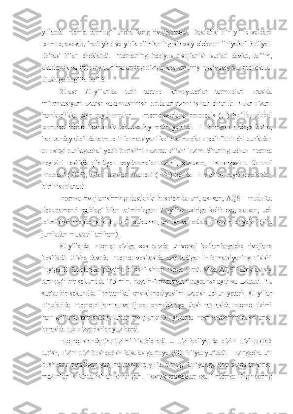 yillarda   Internet   tarmog i   uncha   keng   rivojlanmadi.   Dastlabki   o n   yillik   xalqaroʻ ʻ
tarmoq, asosan,  harbiylar  va yirik olimlarning shaxsiy  elektron liniyalari  faoliyati
doirasi   bilan   cheklandi.   Internetning   beqiyos   rivojlanish   sur ati   davlat,   ta lim,	
ʼ ʼ
akademik va ijtimoiy tuzilmalarning o ziga xos umumiy moliyaviy va intellektual	
ʻ
ulushiga bog liq bo ldi.	
ʻ ʻ
20-asr   70-yillarida   turli   tarqoq   kompyuterlar   tarmoqlari   orasida
informatsiyani uzatish va almashinish qoidalari tizimi ishlab chiqildi. Bular o zaro	
ʻ
hamkorlikka   doir   qaydnomalar   –   Internetworking   protocols   (IP)   bo lib,   global	
ʻ
tarmoqni takomillashtirish uchun qulay muhit yaratdi. IP o rnatgan tartibga ko ra,	
ʻ ʻ
har qanday alohida tarmoq informatsiyani ko p tarmoqlar orqali "birinchi punktdan	
ʻ
to oxirgi punktgacha" yetib borishini nazorat qilishi lozim. Shuning uchun Internet
negizini   tashkil   qiladigan   qaydnomalar   tizimi,   xususan,   Transmission   Control
Protocol   (TCP),   File   Transfer   Protocol   (FTP)   ichida   IP   muhim   qaydnomalardan
biri hisoblanadi.
Internet   rivojlanishining   dastlabki   bosqichida   uni,   asosan,   AQSH   mudofaa
departamenti   mablag   bilan   ta minlagan.   70-yillar   oxiriga   kelib   esa,   asosan,   uch	
ʻ ʼ
ta minlash manbai ajralib turdi: xukumat, un-tlar va tadqiqot laboratoriyalari (shu	
ʼ
jumladan mustaqillari ham).
80-yillarda   Internet   o ziga   xos   tarzda   universal   ko lamlargacha   rivojlana	
ʻ ʻ
boshladi.   O sha   davrda   Internet   vositasida   uzatiladigan   informatsiyaning   o sishi	
ʻ ʻ
"oyiga 20 foizdan ko paytirib borish" shiori ostida bordi. Mac, AQSH ning asosiy	
ʻ
tarmog i bir sekundda 165 mln. bayt informatsiyani qayta ishlaydi va uzatadi. Bu	
ʻ
sur at bir sekundda "Brittanika" ensiklopediyasi"ni uzatish uchun yetarli. 80-yillar	
ʼ
o rtalarida Internetni jamoat va tijorat tarmoklariga ulash natijasida Internet tizimi	
ʻ
ham ko lam, ham sifat jihatidan rivojlandi. 90-yillarda Internet tizimini boshqarish	
ʻ
borasida tub o zgarishlar yuz berdi.	
ʻ
Internet   standartlar   tizimi   hisoblanadi.   U   o z   faoliyatida   o zini   o zi   rostlab	
ʻ ʻ ʻ
turish, o zini o zi boshqarish falsafasiga rioya qilib foliyat yuritadi. Hozirgacha uni	
ʻ ʻ
boshqarib   turadigan   yagona   tashkilot   yo q.   Uning   faoliyatiga   doir   qoidalar   kirish	
ʻ
mezonlari   sifatida   ishlab   chiqilgan.   Texnik   masalalar   esa   "Internet   Engineering 