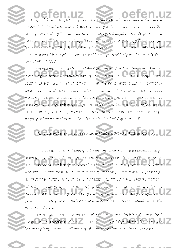 Forse   (IETL)   kompaniyasining   faol   ishtirokida   hal   qilinadi,   barcha   standartlar
"Internet   Architecture   Board"   (IAB)   kompaniyasi   tomonidan   qabul   qilinadi.   20-
asrning   oxirgi   o n   yilligida   Internet   tizimi   beqiyos   darajada   o sdi.   Agar   80-yillarʻ ʻ
oxirida   Internet   tizimiga   taalluqli   28000   dan   ortiq   asosiy   kompyuterlar   faoliyat
ko rsatgan   bo lsa,   90-yillar   oxiriga   kelib   ularning   soni   o nlarcha   mln.gayetdi.	
ʻ ʻ ʻ
Internet xizmatidan foydalanuvchilar soni butun yer yuzi bo yicha 160 mln. kishini	
ʻ
tashkil qildi (1999).
Shveysariyadagi   yadro   tadqiqotlari   markazlaridan   biri   multi-media
tizimining   tarqoq   kompyuterlarini   yagona   tarmoqqa   "bog lash"ning   ancha	
ʻ
takomillashgan   usulini   ishlab   chikdi.   U   "World   Wide   Web"   ("Jahon   o rgimchak	
ʻ
uyasi") tizimida o z aksini topdi. Bu tizim Internetni o ziga xos ommaviy axborot	
ʻ ʻ
vositasiga   aylantirdi   hamda   u   informatsiya   texnologiyalari,   radio   eshittirish   va
telekommunikatsiya  imkoniyatlariga  ega  bo ldi.  Endi  Internet  faqat  matnni  emas,	
ʻ
balki   tasvirni,   suratlarni,   rasmlarni,   tovush   va   videotasvirlarni   ham   uzatishga,
voqea yuz berayotgan joydan to g ridanto g ri olib berishga ham qodir.	
ʻ ʻ ʻ ʻ
2. Internet tarmog’i va uning xizmat turlari. WWW, Electron pochta.
Internet   barcha   an anaviy   informatsiya   tizimlari   –   telekommunikatsiya,	
ʼ
teleradioeshittirish,   informatsiyalarni   xalqaro   miqyosda   faol   almashtirish   va   h.
k.ning texnologik imkoniyatlarni uyg unlashtirib qo llanganligi uchun u bir necha	
ʻ ʻ
vazifani   –   informatsiya   va   bilimlar   manbai;   ommaviy   axborot   vositasi,   insoniyat
faoliyatining   barcha   sohalari   (shu   jumladan,   ta lim-tar-biya,   siyosiy,   ijtimoiy,	
ʼ
iqtisodiy, madaniy, sayyohlik va h. k.) ga taal-luqli informatsiya xizmatlari tizimi;
istiqbolli   bozor   va   milliy   kom-paniyalarning   xalqaro   informatsiya   maydoni   va
jahon bozoriga eng tejamli va tezkor usulda qo shilish imko-nini beradigan vosita	
ʻ
vazifasini o taydi.	
ʻ
Jamoat   va   tijorat   tuzilmalari   uchun   Internetdan   foydalanish   imkoniyati
oshgan   sari   provayderlar   (Internet   bilan   aloqa   o rnatishga   xizmat   ko rsatadigan	
ʻ ʻ
kompaniyalar),   Internet   informatsiyasi   iste molchilari   soni   ham   ko paymoqda,	
ʼ ʻ 