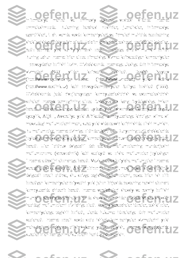 informatsiya   manbai   va   ommaviy   axborot   vositasi   sifatida   Internet
ommalashmoqda.   Bularning   barchasi   noshirlar,   jurnalistlar,   informatsiya
agentliklari,   i.   ch.   xamda   savdo   kompaniyalari   va   firmalari   muhitida   raqobatning
shakllanishiga ijobiy ta sir qiladi. Telefon simlaridan tashqari, optik tolali kabellar,ʼ
radio   tarmog i   yoki   sun iy   yo ldosh   orqali   Internetga   chiqish   mumkin   bo ldi.	
ʻ ʼ ʻ ʻ
Buning uchun Internet bilan aloqa o rnatishga xizmat ko rsatadigan kompaniyalar	
ʻ ʻ
– provayderlar bo lishi lozim. O zbekistonda Internetga ulashga doir informatsiya	
ʻ ʻ
xizmatlari   1997   yildan   ko rsatila   boshladi.   Dastlab   Naytov	
ʻ
(http://www.naytov.com),   Uznet   (http://www.uznet.net)   yoki   Istlink
(http://www.eastlink.uz)   kabi   provaydkompaniyalar   faoliyat   boshladi   (1999).
O zbekistonda   jadal   rivojlanayotgan   kompyuterlashtirish   va   avtomatlashtirish	
ʻ
sohalari   Internet   tarmog ining   aloqa   funksiyasidan   keng   foydalanishga   imkon	
ʻ
beradi.   Internetga   ulangan   abonent   uydagi   yoki   ishxonadagi   kompyuter   orqali,
aytaylik,   AQSH,   Avstraliya   yoki   Afrikadagi   kompyuterlarga   kiritilgan   xilma-xil
mavzudagi ma lumotlarni matn, surat yoki videotasvir ko rinishida olishi mumkin.	
ʼ ʻ
Bu ma lumotlar Internet tizimiga oldindan kiritiladi. Dunyoning turli chekkalarida	
ʼ
joylashgan   maxsus   ixtisoslashgan   kompaniyalar   qidiruvni   tezlashtirishga   yordam
beradi.   Ular   "qidiruv   dvigateli"   deb   ataladi,   ma lumotlarning   mundarijasini	
ʼ
ma lumotnoma   (spravochnik)   kabi   saqlaydi   va   o sha   ma lumotlar   joylashgan	
ʼ ʻ ʼ
"Internet adresi"ni abonentga beradi. Mazkur adres bo yicha ma lumotlar "Internet	
ʻ ʼ
varaqchalari" da saqlanadi. Abonent biror ma lumotni, mas, "paxta" so zini qidiruv	
ʼ ʻ
dvigateli   orqali   qidirsa,   shu   so zga   tegishli   ma lumotlarni,   paxta   bilan   ish   olib	
ʻ ʼ
boradigan kompaniyalar ro yxatini yoki jahon birjasida paxtaning narxini abonent	
ʻ
kompyuterida   chiqarib   beradi.   Internet   varakchalari   shaxsiy   va   rasmiy   bo lishi	
ʻ
mumkin. Shaxsiy varaqchalar alohida shaxslar tomonidan tuziladi va shu shaxslar
haqidagi ma lumotlarni o z ichiga oladi. Rasmiy varaqchalar idoralar, tashkilotlar,	
ʼ ʻ
kompaniyalarga   tegishli   bo ladi,   ularda   hukumat   idoralariga   doir   ma lumotlar	
ʻ ʼ
saqlanadi.   Internet   orqali   savdo-sotiq   ishlari,   kom-paniyalar   xizmatlarini   yoki
mahsulotlarni   reklama   qilishni   keng   yo lga   qo yish,   Internet   varaqchalarida	
ʻ ʻ
suratlar bilan berilgan mahsulotlarni harid qilish mumkin. 