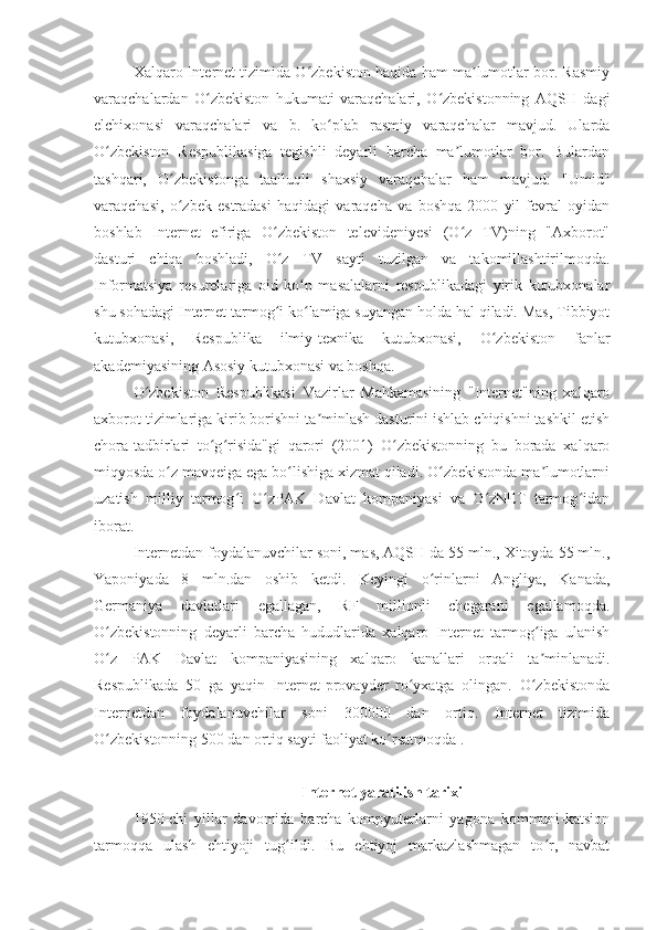 Xalqaro Internet tizimida O zbekiston haqida ham ma lumotlar bor. Rasmiyʻ ʼ
varaqchalardan   O zbekiston   hukumati   varaqchalari,   O zbekistonning   AQSH   dagi	
ʻ ʻ
elchixonasi   varaqchalari   va   b.   ko plab   rasmiy   varaqchalar   mavjud.   Ularda	
ʻ
O zbekiston   Respublikasiga   tegishli   deyarli   barcha   ma lumotlar   bor.   Bulardan	
ʻ ʼ
tashqari,   O zbekistonga   taalluqli   shaxsiy   varaqchalar   ham   mavjud:   "Umid"	
ʻ
varaqchasi,   o zbek   estradasi   haqidagi   varaqcha   va   boshqa   2000   yil   fevral   oyidan
ʻ
boshlab   Internet   efiriga   O zbekiston   televideniyesi   (O z   TV)ning   "Axborot"	
ʻ ʻ
dasturi   chiqa   boshladi,   O z   TV   sayti   tuzilgan   va   takomillashtirilmoqda.
ʻ
Informatsiya   resurelariga   oid   ko p   masalalarni   respublikadagi   yirik   kutubxonalar	
ʻ
shu sohadagi Internet tarmog i ko lamiga suyangan holda hal qiladi. Mas, Tibbiyot	
ʻ ʻ
kutubxonasi,   Respublika   ilmiy-texnika   kutubxonasi,   O zbekiston   fanlar	
ʻ
akademiyasining Asosiy kutubxonasi va boshqa.
O zbekiston   Respublikasi   Vazirlar   Mahkamasining   "Internet"ning   xalqaro	
ʻ
axborot tizimlariga kirib borishni ta minlash dasturini ishlab chiqishni tashkil etish	
ʼ
chora-tadbirlari   to g risida"gi   qarori   (2001)   O zbekistonning   bu   borada   xalqaro	
ʻ ʻ ʻ
miqyosda o z mavqeiga ega bo lishiga xizmat qiladi. O zbekistonda ma lumotlarni	
ʻ ʻ ʻ ʼ
uzatish   milliy   tarmog i   O zPAK   Davlat   kompaniyasi   va   O zNET   tarmog idan	
ʻ ʻ ʻ ʻ
iborat.
Internetdan foydalanuvchilar soni, mas, AQSH da 55 mln., Xitoyda 55 mln.,
Yaponiyada   8   mln.dan   oshib   ketdi.   Keyingi   o rinlarni   Angliya,   Kanada,	
ʻ
Germaniya   davlatlari   egallagan,   RF   millionli   chegarani   egallamoqda.
O zbekistonning   deyarli   barcha   hududlarida   xalqaro   Internet   tarmog iga   ulanish	
ʻ ʻ
O z   PAK   Davlat   kompaniyasining   xalqaro   kanallari   orqali   ta minlanadi.
ʻ ʼ
Respublikada   50   ga   yaqin   Internet-provayder   ro yxatga   olingan.   O zbekistonda	
ʻ ʻ
Internetdan   foydalanuvchilar   soni   300000   dan   ortiq.   Internet   tizimida
O zbekistonning 500 dan ortiq sayti faoliyat ko rsatmoqda .	
ʻ ʻ
Internet yaratilish tarixi
1950-chi   yillar   davomida   barcha   kompyuterlarni   yagona   kommuni-katsion
tarmoqqa   ulash   ehtiyoji   tug ildi.   Bu   ehtiyoj   markazlashmagan   to r,   navbat	
ʻ ʻ 