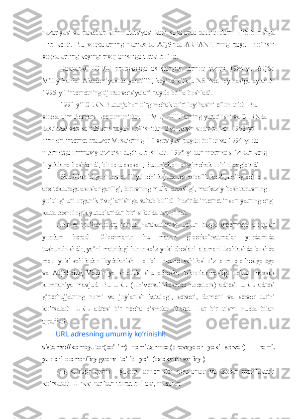 nazariyasi   va   paketlar   kommutatsiyasi   kabi   sohalarda   tadqiqotlarni   olib   borishga
olib   keldi.   Bu   voqealarning   natijasida   AQShda   ARPANETning   paydo   bo lishiʻ
voqealarning keyingi rivojlanishiga turtki bo ldi.	
ʻ
Dastlabki   TCP/IP   protokoliga   asoslangan   tarmoq   tizimi   1984-yil   AQSh
Milliy Fanlar  Akademiyasida  yaratilib, keyinchalik u NSFNet  loyihasiga  aylandi.
1995-yil internetning tijorat versiyalari paydo bo la boshladi.	
ʻ
1991-yil CERN Butunjahon o rgimchak to ri loyihasini e lon qildi. Bu 	
ʻ ʻ ʼ
voqea Tim Berners-Lee tomonidan HTML, HTTPlarning yaratilishi va CERNda 
dastlabki veb-sahifalarni paydo bo lishidan 2 yil keyin sodir bo ldi. 1993-yil 
ʻ ʻ
birinchi internet brauzer Mosaicning 1.0 versiyasi paydo bo ldi va 1994-yilda 	
ʻ
internetga ommaviy qiziqish tug ila boshladi. 1996 yildan internet so zidan keng 	
ʻ ʻ
foydalana boshlandi, biroq u asosan, Butunjahon o rgimchak to rini anglatadi.	
ʻ ʻ
Shu bilan birga internet 10 yil ichida juda tez tarqalib ketdi, uning ochiq 
arxitekturaga asoslanganligi, birovning mulki emasligi, markaziy boshqaruvning 
yo qligi uni organik rivojlanishiga sabab bo ldi. hozirda internet insoniyatning eng 	
ʻ ʻ
katta texnologik yutuqlaridan biri sifatida tan olindi.
Internet   ma’lumotlari   ichida   harakatlanish   uchun   bizga   gipermatn   aloqalar
yordam   beradi.   Gipermantn   bu   matnni   giperko’rsatmalar   yordamida
tushuntirishdir, ya’ni matndagi biror so’z yoki dreslari. atamani izohlashda boshqa
matn yoki sahifadan foydalanish. Har bir Internet sahifasi o’z tarmoq adresiga ega
va   AQShning   Virdjiniya   shtatida   shu   adreslar   takrorlanmasligi   uchun   maxsus
kompaniya   mavjud.   Bu   URL   (Universal   Resorce   Locators)   adresi.   URL   adresi
giperhujjatning   nomi   va   joylanish   katalogi,   serveri,   domeni   va   server   turini
ko’rsatadi.   URL   adresi   bir   necha   qismdan   iborat.   Har   bir   qismi   nuqta   bilan
ajratiladi.
URL  adresning   umumiy   ko’rinishi :
sistema :// kompyuter(bo’lim)_nomi . tarmoq(provayder   yoki   s erver)   _   nomi.
yuqori_domen / faylgacha_to’liq_yo’l (papkalar va fayl)
Eng   so’nggi   qismi   -   yuqori   domen   deb   nomlanadi   va   asosan   mamlakatni
ko’rsatadi.  U ikki harfdan iborat bo’ladi, masalan:  