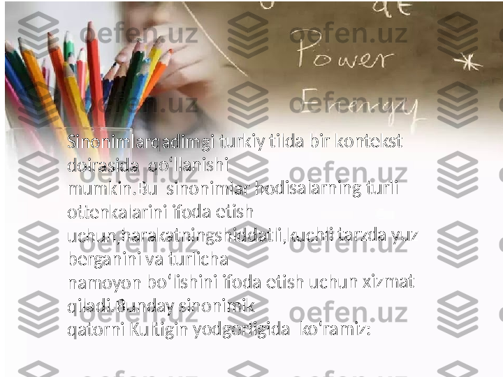 Sin	on	im	lar	qa	dim	g	i t	urk	iy	 t	ilda	 bir	 k	on	tek	st	 	
d	oir	asi	da	  	qo	‘lla	nis	hi	
mu	m	kin	.B	u	  si	no	nim	la	r h	od	isa	lar	nin	g	 tur	li	 	
o	tte	nk	ala	rin	i ifo	da	 eti	sh	
uch	un	,h	ar	aka	tn	ing	sh	id	dat	li,k	uc	hl	i tar	zda	 y	uz	 	
b	erg	an	ini	 v	a	 tu	rlic	ha	
nam	o	yo	n	 bo	‘lis	hin	i ifo	da	 eti	sh	 u	chu	n	 x	izm	at	 	
q	ilad	i.B	un	da	y	 s	ino	nim	ik	
qat	or	ni	 Ku	ltig	in	 yod	go	rli	gid	a	  	ko‘	ram	iz	: 