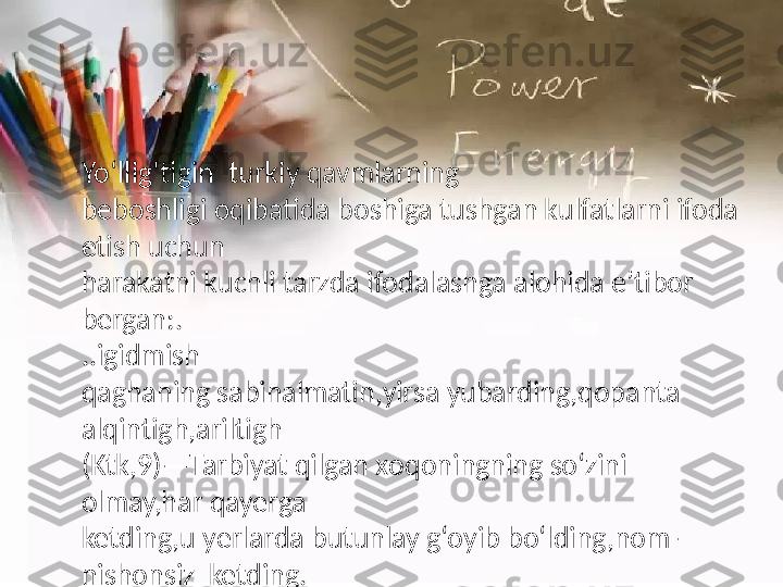 Yo‘llig‘tigin    turkiy   qavmlarning
beboshligi  o qibatida   boshiga   tushgan  k ulfatlarni   ifoda  
e tish   uchun
harakatni  k uchli   tarzda  i fodalashga   alohid a e ’tibor   
bergan:.
..igidmish
qaghaning   sabinalmatin,yirsa   yubarding,qopanta  
alqintigh,ariltigh
(Ktk,9)—Tarbiyat   qilgan  x oqoningning  s o‘zini  
o lmay,har   qayerga
ketding,u  y erlarda   butunlay   g‘oyib  b o‘lding,nom-
nishonsiz    ketding. 