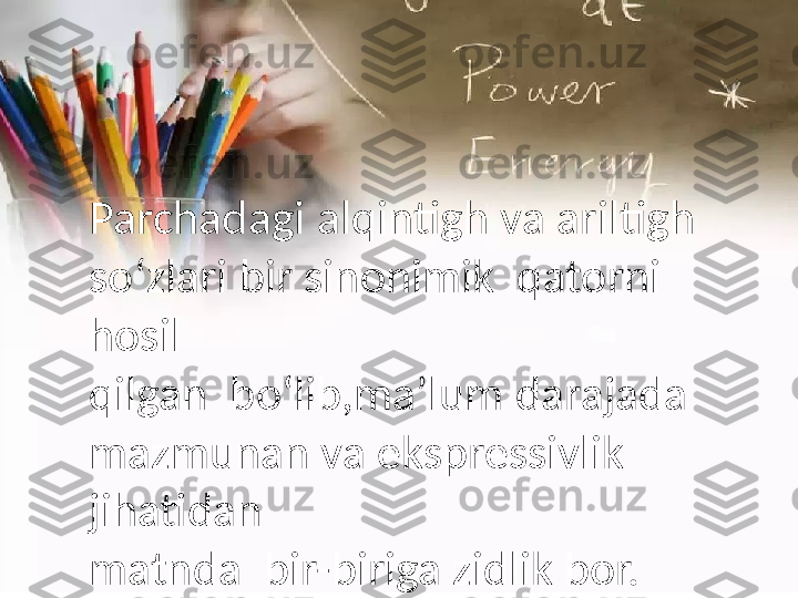 Parchadagi   alqintigh  v a  aril tigh  
s o‘zlari   bir  si nonimik    qatorni  
h osil
qilgan    bo‘lib,ma’lum  d arajada  
mazmunan  v a  eks pressivlik  
j ihatidan
matn d a    bir-biriga   zidlik   bor. 