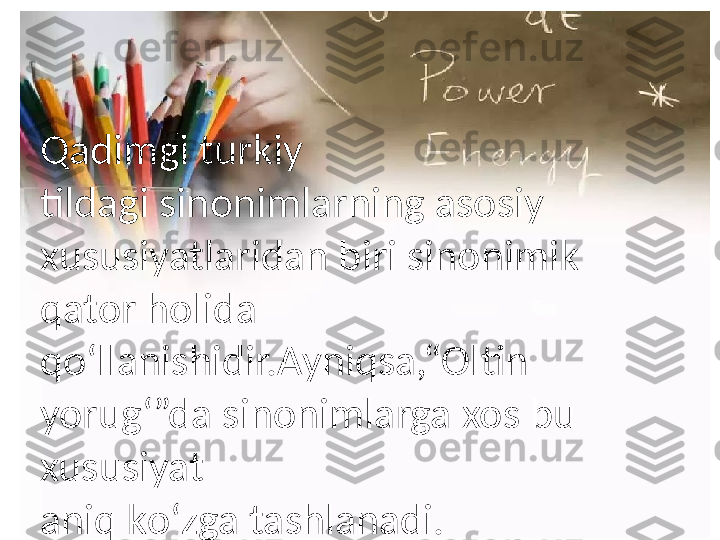 Qadimgi t urkiy
tildagi   sinonimlarning   asosi y 
x ususiyatlaridan   biri   sinonimik  
q ator   holida
qo‘llanishidir.Ayniqsa,“Oltin  
yorug‘”da  s inonimlarga   xos   bu  
xususiyat
aniq  k o‘zga   tashlanadi. 