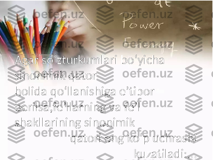 Agar  s o‘zturkumlari   bo‘yicha  
sinonimik   qator
holida   qo‘llanishiga   e’tibor  
berilsa,fe’lla rn ing  v a  f e’l  
s hakllarining   sinonimik
qatori   eng   ko‘p   uchrashi  
kuzatiladi:... 