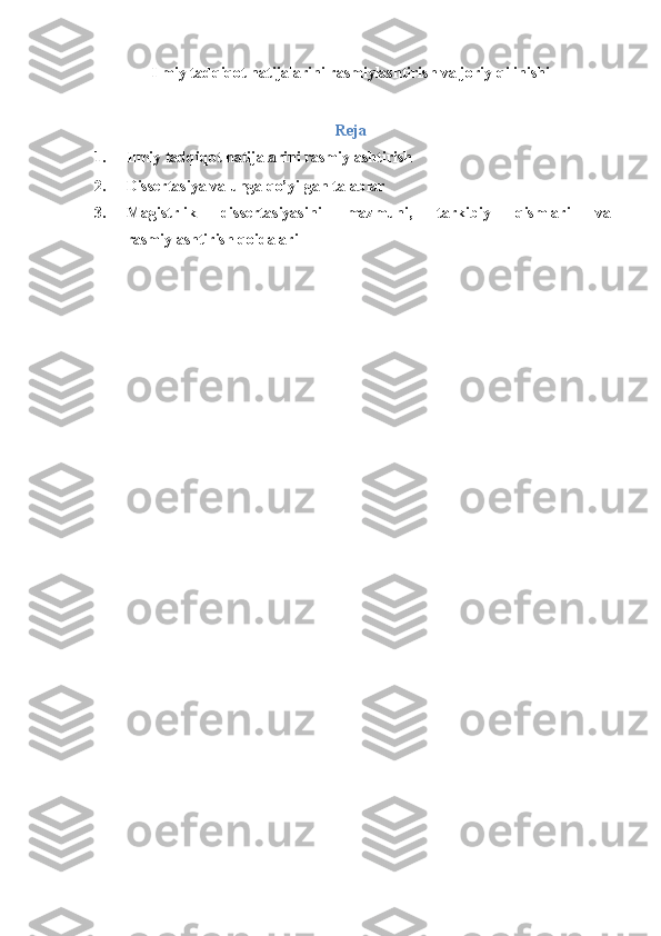 Ilmiy tadqiqot natijalarini rasmiylashtirish va joriy qilinishi
 
Reja
1. Ilmiy tadqiqot natijalarini rasmiylashtirish 
2. Dissertasiya va unga qo’yilgan talablar 
3. Magistrlik   dissertasiyasini   mazmuni,   tarkibiy   qismlari   va
rasmiylashtirish qoidalari 
 
  