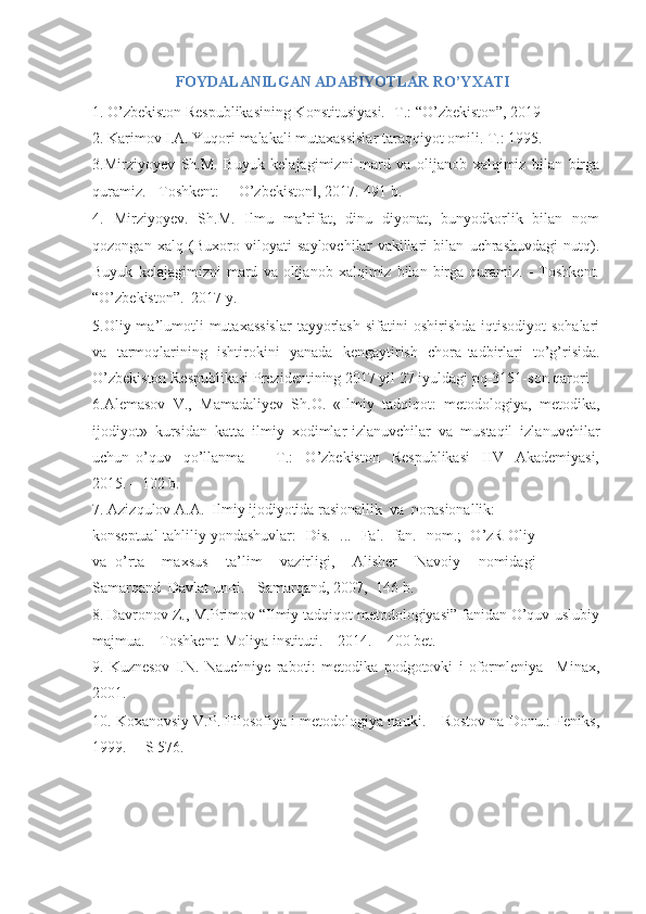 FOYDALANILGAN ADABIYOTLAR RO’YXATI
1. O’zbekiston Respublikasining Konstitusiyasi. -T.: “O’zbekiston”, 2019 
2. Karimov I.A. Yuqori malakali mutaxassislar taraqqiyot omili. T.: 1995. 
3.Mirziyoyev   Sh.M.   Buyuk   kelajagimizni   mard   va   olijanob   xalqimiz   bilan   birga
quramiz. - Toshkent: ―O’zbekiston , 2017.-491 b.  ‖
4.   Mirziyoyev.   Sh.M.   Ilmu   ma’rifat,   dinu   diyonat,   bunyodkorlik   bilan   nom
qozongan   xalq   (Buxoro   viloyati   saylovchilar   vakillari   bilan   uchrashuvdagi   nutq).
Buyuk   kelajagimizni   mard   va  olijanob   xalqimiz   bilan   birga   quramiz.   -   Toshkent.
“O’zbekiston”.  2017 y.
5. Oliy ma’lumotli   mutaxassislar   tayyorlash  sifatini   oshirishda  iqtisodiyot   sohalari
va   tarmoqlarining   ishtirokini   yanada   kengaytirish   chora - tadbirlari   to’g’risida.
O’zbekiston Respublikasi Prezidentining 2017 yil 27 iyuldagi pq - 3151 - son qarori  
6.Alemasov   V.,   Mamadaliyev   Sh.O.   «Ilmiy   tadqiqot:   metodologiya,   metodika,
ijodiyot»   kursidan   katta   ilmiy   xodimlar-izlanuvchilar   va   mustaqil   izlanuvchilar
uchun   o’quv     qo’llanma     –     T.:     O’zbekiston     Respublikasi     IIV     Akademiyasi,
2015. – 102 b.  
7. Azizqulov A.A.  Ilmiy ijodiyotida rasionallik  va  norasionallik:  
konseptual tahliliy yondashuvlar:   Dis.   ...   Fal.   fan.   nom.;   O’zR Oliy
va   o’rta     maxsus     ta’lim     vazirligi,     Alisher     Navoiy     nomidagi
Samarqand  Davlat un-ti. - Samarqand, 2007,  146-b. 
8. Davronov Z., M.Primov “Ilmiy tadqiqot metodologiyasi” fanidan O’quv-uslubiy
majmua. – Toshkent: Moliya instituti. – 2014. – 400 bet.  
9.   Kuznesov   I.N.   Nauchniye   raboti:   metodika   podgotovki   i   oformleniya   –Minax,
2001. 
10.  Koxanovsiy V.P. Filosofiya i metodologiya nauki. – Rostov na Donu.: Feniks,
1999.  – S 576. 