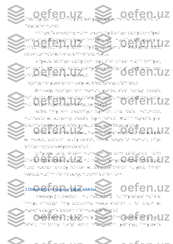 o’rganilayotgan muammo bo’yicha kasbiy malakasi va mahorati xususida ma’lum
fikrga kelish mumkin. 
Bibliografik apparatning muhim unsurini foydalanilgan adabiyotlar ro’yxati
tashkil   qiladi.   Adabiyotlar   ro’yxatini   bir   nechta   turi   -   mualliflar   familiyalari   yoki
boblar,   mavzular,   nashrlar   tartibi   bo’yicha,   ish   mazmunini   xususiyatiga   qarab;
aralash tuzilmalar va boshqa ko’rinishlarda mavjud . 
Ro’yxatda   keltirilgan   adabiyotlarni   qayd   qilish   qoidasi:   muallif   familiyasi,
ismi-sharifi,   ishni   nomi,   shahar,   nashriyot,   nashr   etilgan   yil,   ishni   hajmi,   agar
to’plam bo’lsa, bo’lim hajmi keltiriladi. 
Bajarilgan ish yuzasidan annotasiya va referat tuzishga to’g’ri keladi. 
Annotasiya   bajarilgan   ishni   mazmuni,   vazifasi,   shakli   haqidagi   qisqacha
ma’lumotdir.   Annotasiya   axborot   funksiyasini   bajarib,   mazkur   ishda   nima   haqida
mulohaza yuritilayapti, degan savolga javob beradi. 
Referet   ilmiy   ishni   qisqartirilgan   bayonidir.   Unda   faktik     ma’lumotlar,
mulohazalar   va   xulosaning   qisqacha   bayon   beriladi.   Muallif   magistrlik   yoki
doktorlik dissertasiyasiga referat yozsa, unda u avtoreferatga aylanadi. 
Referat va avtoriferatda mavzu, muammo obyekti va prdmeti, ishni xarakteri
va   maqsadi,   tadqiqotni   uslubiy   asoslari,   bob   va   paragraflar   mazmuni,   qo’lga
kiritilgan natijalar tavsiyalar aks etiladi. 
Qo’lyozma   ustida   ishlashni   muhim   tomonini   tahrir   tashkil   qiladi.   Tahrir
qilishdan maqsad asarda keltirilgan mulohazalarni jamiyat va o’quvchi manfaatlari
nuqtai   nazardan   tanqidiy   baholash   va   takomillashtirishdir.   Bu   yerda   birinchi
navbatda muallifni o’zi o’z asariga muharrirlik qilishi lozim.  
 
2.Dissertasiya va unga qo’yilgan talablar 
Dissetasiya (lot dissertatio – mulohaza, tadqiq) – bu ilmiy kengash majlisida
himoya   qilinadigan   ilmiy   tadqiqotning   maxsus   shaklidir.   U   fan   doktori   va
magistrlik akademik darajasini olish maqsadida bajariladi.  
Dissertasiyaning   ilmiy   va   amaliy   darajasi   ta’lim   dasturiga   to’liq   javob
berishi,   ilm-fanning   hozirgi   zamon   muammolarini   yechishga,   ilmiy-texnik 