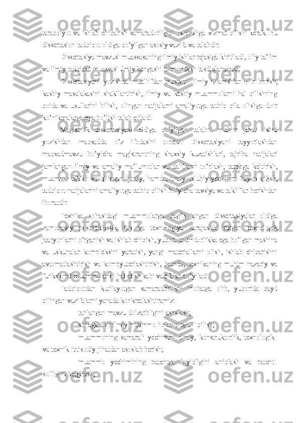 taraqqiyot  va  ishlab chiqarish samaradorligini  oshirishga  xizmat  qilishi  kerak. Bu
dissertasion tadqiqot oldiga qo’yilgan asosiy vazifa va talabdir. 
Dissertasiya mavzusi muassasaning ilmiy ishlar rejasiga kiritiladi, oliy ta’lim
va ilmiy-tadqiqot muassasi Ilmiy kengashi tomonidash tasdiqlananadi. 
Dissertasiyani   yozishda   muallifdan   mustaqil   ilmiy   izlanishlar   olib   borish,
kasbiy   masalakasini   shakllantirish,   ilmiy   va   kasbiy   muammolarni   hal   qilishning
qoida   va   usullarini   bilish,   olingan   natijalarni   amaliyotga   tatbiq   qila   olishga   doir
ko’nikmalarga ega bo’lish talab etiladi. 
Magistrlik   dissertasiyasi   oldiga   qo’yilgan   talabni   muhim   jihati   ishni
yozishdan   maqsadda   o’z   ifodasini   topadi.   Dissertasiyani   tayyorlashdan
maqsadmavzu   bo’yicha   magistrantning   shaxsiy   kuzatishlari,   tajriba   natijalari
jamlangan   ilmiy   va   amaliy   ma’lumotlar   va   dalillarni   to’plash,   tartibga   keltirish,
muammo   tahlili   va   qilingan   ijodiy,   hamda,   ilmiy-uslubiy   yechimni   bayon   qilish,
tadqiqot natijalarini amaliyotga tatbiq qilish bo’yicha tavsiya va takliflar berishdan
iboratdir.  
Texnika   sohasidagi   muammolarga   bag’ishlangan   dissertasiyalar   oldiga
zamonaviy   postnoklassik   fan   va   texnologiya   darajasida   turgan   texnologik
jaaryonlarni o’rganish va ishlab chiqish, yuqori unumdorlikka ega bo’lgan mashina
va   uskunalar   kompleksini   yaratish,   yangi   materiallarni   olish,   ishlab   chiqarishni
avtomatlashtirish   va   kompyuterlashtirish,   hamda,   texnikaning   muhim   nazariy   va
funksional muammolarini hal etish kabi vazifalar qo’yiladi. 
Tadqiqotdan   kutilayotgan   samaradorlikni   inobatga   olib,   yuqorida   qayd
qilingan vazifalarni yanada konkretlashtiramiz: 
- tanlangan mavzu dolzarbligini asoslash; 
- sohaga doir ilmiy muammo holatini tahlil qilish; 
- muammoning   samarali   yechimini   ilmiy,   konstruktorlik,   texnologik
va texnik-iqtisodiy jihatdan asoslab berish; 
- muammo   yechimining   patentga   loyiqligini   aniqlash   va   patent
sofligini belgilash;  