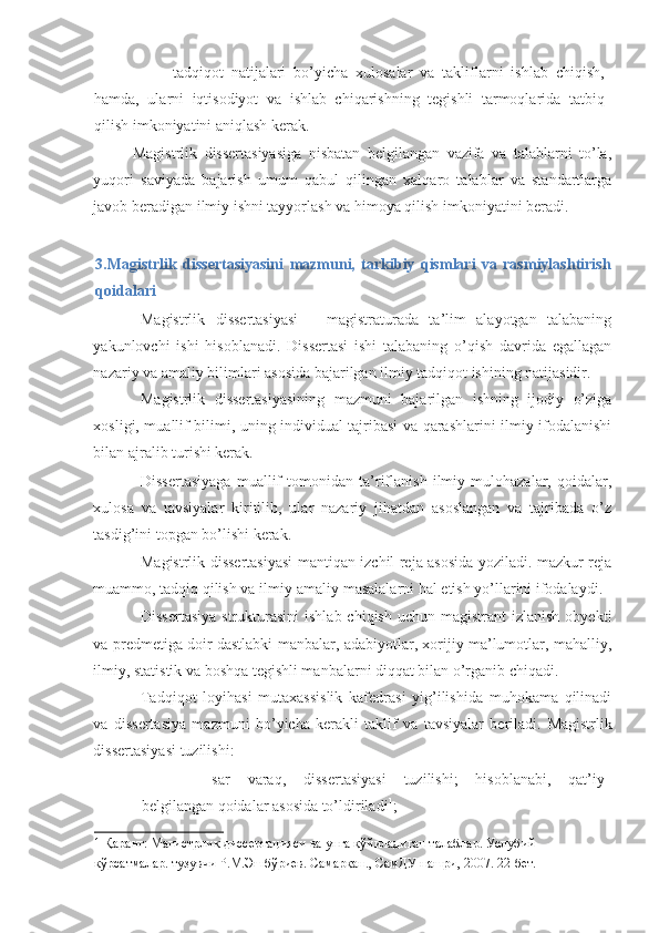 - tadqiqot   natijalari   bo’yicha   xulosalar   va   takliflarni   ishlab   chiqish,
hamda,   ularni   iqtisodiyot   va   ishlab   chiqarishning   tegishli   tarmoqlarida   tatbiq
qilish imkoniyatini aniqlash kerak. 
Magistrlik   dissertasiyasiga   nisbatan   belgilangan   vazifa   va   talablarni   to’la,
yuqori   saviyada   bajarish   umum   qabul   qilingan   xalqaro   talablar   va   standartlarga
javob beradigan ilmiy ishni tayyorlash va himoya qilish imkoniyatini beradi. 
 
3.Magistrlik   dissertasiyasini   mazmuni,   tarkibiy   qismlari   va   rasmiylashtirish
qoidalari 
Magistrlik   dissertasiyasi   –   magistraturada   ta’lim   alayotgan   talabaning
yakunlovchi   ishi   hisoblanadi.   Dissertasi   ishi   talabaning   o’qish   davrida   egallagan
nazariy va amaliy bilimlari asosida bajarilgan ilmiy tadqiqot ishining natijasidir. 
Magistrlik   dissertasiyasining   mazmuni   bajarilgan   ishning   ijodiy   o’ziga
xosligi, muallif bilimi, uning individual tajribasi va qarashlarini ilmiy ifodalanishi
bilan ajralib turishi kerak. 
Dissertasiyaga   muallif   tomonidan   ta’riflanish   ilmiy   mulohazalar,   qoidalar,
xulosa   va   tavsiyalar   kiritilib,   ular   nazariy   jihatdan   asoslangan   va   tajribada   o’z
tasdig’ini topgan bo’lishi kerak. 
Magistrlik dissertasiyasi mantiqan izchil reja asosida yoziladi. mazkur reja
muammo, tadqiq qilish va ilmiy-amaliy masalalarni hal etish yo’llarini ifodalaydi. 
Dissertasiya   strukturasini  ishlab  chiqish  uchun  magistrant  izlanish   obyekti
va predmetiga doir dastlabki manbalar, adabiyotlar, xorijiy ma’lumotlar, mahalliy,
ilmiy, statistik va boshqa tegishli manbalarni diqqat bilan o’rganib chiqadi. 
Tadqiqot   loyihasi   mutaxassislik   kafedrasi   yig’ilishida   muhokama   qilinadi
va   dissertasiya   mazmuni   bo’yicha   kerakli   taklif   va   tavsiyalar   beriladi.   Magistrlik
dissertasiyasi tuzilishi: 
- sar   varaq,   dissertasiyasi   tuzilishi;   hisoblanabi,   qat’iy
belgilangan qoidalar asosida to’ldiriladi 1
; 
1  Қаранг: Магистрлик диссертацияси ва унга қўйиладиган талаблар. Услубий 
кўрсатмалар. тузувчи Р.М.Эшбўриев. Самарқан., СамДУ нашри, 2007. 22-бет.  