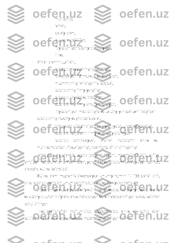 - mundarija; 
- kirish; 
- asosiy qism; 
- xulosa va takliflar; 
- foydalanilgan adabiyotlar ro’yxati; 
- ilova 
Kirish qismini tuzilishi; 
- tadqiqot mavzusining dolzarbligi; 
- dissertasiyaning maqsadi va vazifalari; 
- muammoning ishlanganlik darajasi; 
- tadqiqotning ilmiy yangiligi; 
- tadqiqot obyekti va predmeti; 
- tadqiqotning ilmiy-amaliy ahamiyati; 
- foydalanilgan metodologik va uslubiy yondashuvni belgilash -
tadqiqotning nazariy va gipotetik asosi; 
- himoyachi olib chiqilgan asosiy g’oyalar, ularning yangiligi; 
- tadqiqot natijalarini ilmiy va amaliy ahamiyati 
- tadqiqot   aprobasiyasi,   izlanish   natijalarini   sinov   va
muhokamalardan o’tkazilganligi, nashrlarda e’lon qilinganligi. 
Ishning   asosiy   qismida   tadqiq   jarayoni   bayoni,   materiallar   tahlili,   qo’lga
kiritilgan natijalarni umumlashmalari, yangi fikr va holatlarni asoslaydigan dalillar,
qisqacha xulosa keltiraladi. 
Xulosa qismi magistrlik dissertasiyasi umumiy hajmini 10-155 tashkil qlib,
unda tadqiqot natijalari umumlashtiriladi, taklif va tavsiyalar beriladi. 
Foydalanilgan adabiyotlar ro’yxati. Hozirgi vaqtda bunday ryo’xatni manba
va adabiyot turlari bo’yicha shaxobchalangan va konkretlashtirilgan tarzda keltirish
qabul qilingan.  
Ilova-boshlang’ich   ma’lumotlar,   diagrammalar,   sinov   va   tatbiq   etish
dalolatnomalari va shunga o’xshash materiallar keltirilgan bo’lim.  