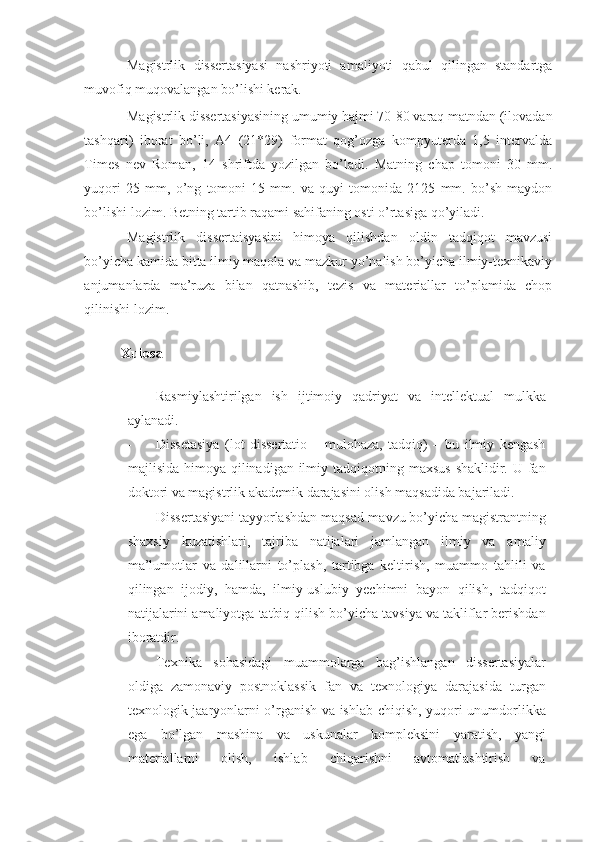 Magistrlik   dissertasiyasi   nashriyoti   amaliyoti   qabul   qilingan   standartga
muvofiq muqovalangan bo’lishi kerak. 
Magistrlik dissertasiyasining umumiy hajmi 70-80 varaq matndan (ilovadan
tashqari)   iborat   bo’li,   A4   (21*29)   format   qog’ozga   kompyuterda   1,5   intervalda
Times   nev   Roman,   14   shriftda   yozilgan   bo’ladi.   Matning   chap   tomoni   30   mm.
yuqori   25   mm,   o’ng   tomoni   15   mm.   va   quyi   tomonida   2125   mm.   bo’sh   maydon
bo’lishi lozim. Betning tartib raqami sahifaning osti o’rtasiga qo’yiladi. 
Magistrlik   dissertaisyasini   himoya   qilishdan   oldin   tadqiqot   mavzusi
bo’yicha kamida bitta ilmiy maqola va mazkur yo’nalish bo’yicha ilmiy-texnikaviy
anjumanlarda   ma’ruza   bilan   qatnashib,   tezis   va   materiallar   to’plamida   chop
qilinishi lozim. 
 
Xulosa
 
- Rasmiylashtirilgan   ish   ijtimoiy   qadriyat   va   intellektual   mulkka
aylanadi. 
- Dissetasiya   (lot   dissertatio   –   mulohaza,   tadqiq)   –   bu   ilmiy   kengash
majlisida himoya qilinadigan ilmiy tadqiqotning maxsus  shaklidir. U fan
doktori va magistrlik akademik darajasini olish maqsadida bajariladi.  
- Dissertasiyani tayyorlashdan maqsad-mavzu bo’yicha magistrantning
shaxsiy   kuzatishlari,   tajriba   natijalari   jamlangan   ilmiy   va   amaliy
ma’lumotlar   va   dalillarni   to’plash,   tartibga   keltirish,   muammo   tahlili   va
qilingan   ijodiy,   hamda,   ilmiy-uslubiy   yechimni   bayon   qilish,   tadqiqot
natijalarini amaliyotga tatbiq qilish bo’yicha tavsiya va takliflar berishdan
iboratdir.  
- Texnika   sohasidagi   muammolarga   bag’ishlangan   dissertasiyalar
oldiga   zamonaviy   postnoklassik   fan   va   texnologiya   darajasida   turgan
texnologik jaaryonlarni o’rganish va ishlab chiqish, yuqori unumdorlikka
ega   bo’lgan   mashina   va   uskunalar   kompleksini   yaratish,   yangi
materiallarni   olish,   ishlab   chiqarishni   avtomatlashtirish   va 
