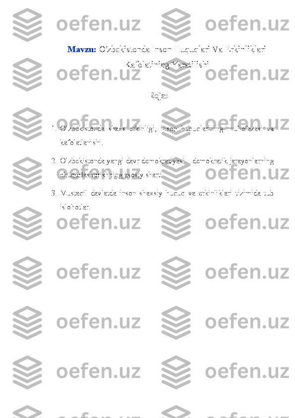 Mavzu:  O'zbekistonda Inson Huquqlari Va Erkinliklari
Kafolatining Yaratilishi
Reja:
1. O`zbekistonda   shaxs   erkinligi,   inson   huquqlarining   muhofazasi   va
kafolatlanishi.
2. O`zbekistonda yangi davr demokratiyasi – demokratik jarayonlarning
chuqurlashtirishning asosiy sharti
3. Mustaqil   davlatda   inson   shaxsiy   huquq   va   erkinliklari   tizimida   tub
islohotlar. 