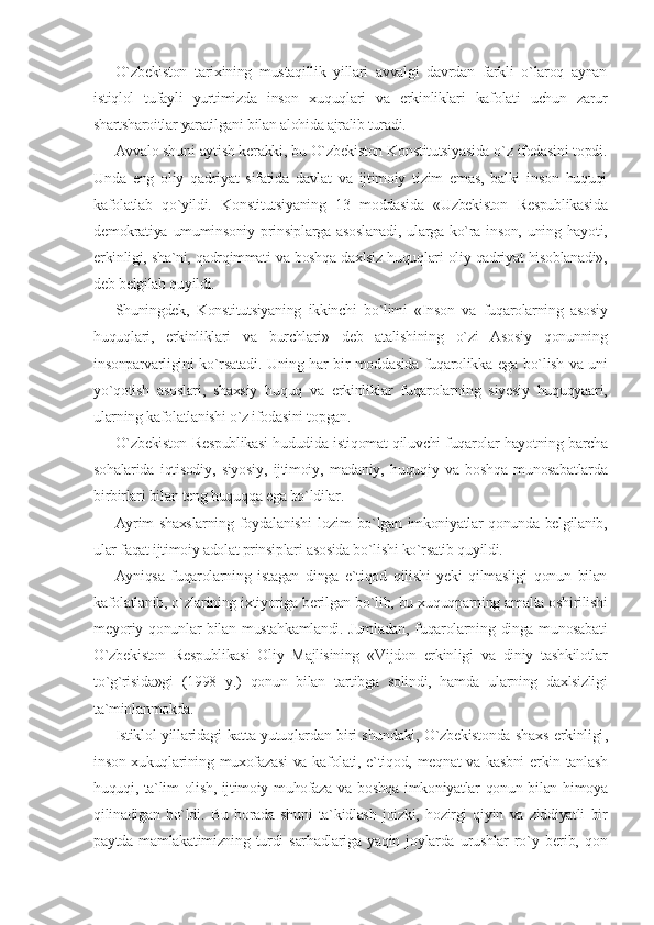 O`zbekiston   tarixining   mustaqillik   yillari   avvalgi   davrdan   farkli   o`laroq   aynan
istiqlol   tufayli   yurtimizda   inson   xuquqlari   va   erkinliklari   kafolati   uchun   zarur
shartsharoitlar yaratilgani bilan alohida ajralib turadi.
Avvalo shuni aytish kerakki, bu O`zbekiston Konstitutsiyasida o`z ifodasini topdi.
Unda   eng   oliy   qadriyat   sifatida   davlat   va   ijtimoiy   tizim   emas,   balki   inson   huquqi
kafolatlab   qo`yildi.   Konstitutsiyaning   13   moddasida   «Uzbekiston   Respublikasida
demokratiya  umuminsoniy  prinsiplarga  asoslanadi,  ularga ko`ra  inson,  uning  hayoti,
erkinligi, sha`ni, qadrqimmati va boshqa daxlsiz huquqlari oliy qadriyat hisoblanadi»,
deb belgilab quyildi.
Shuningdek,   Konstitutsiyaning   ikkinchi   bo`limi   «Inson   va   fuqarolarning   asosiy
huquqlari,   erkinliklari   va   burchlari»   deb   atalishining   o`zi   Asosiy   qonunning
insonparvarligini ko`rsatadi. Uning har bir moddasida fuqarolikka ega bo`lish va uni
yo`qotish   asoslari,   shaxsiy   huquq   va   erkinliklar   fuqarolarning   siyesiy   huquqyaari,
ularning kafolatlanishi o`z ifodasini topgan.
O`zbekiston Respublikasi hududida istiqomat qiluvchi fuqarolar hayotning barcha
sohalarida   iqtisodiy,   siyosiy,   ijtimoiy,   madaniy,   huquqiy   va   boshqa   munosabatlarda
birbirlari bilan teng huquqqa ega bo`ldilar.
Ayrim  shaxslarning foydalanishi  lozim  bo`lgan imkoniyatlar qonunda belgilanib,
ular faqat ijtimoiy adolat prinsiplari asosida bo`lishi ko`rsatib quyildi.
Ayniqsa   fuqarolarning   istagan   dinga   e`tiqod   qilishi   yeki   qilmasligi   qonun   bilan
kafolatlanib, o`zlarining ixtiyoriga berilgan bo`lib, bu xuquqparning amalta oshirilishi
meyoriy qonunlar  bilan  mustahkamlandi.  Jumladan,  fuqarolarning dinga munosabati
O`zbekiston   Respublikasi   Oliy   Majlisining   «Vijdon   erkinligi   va   diniy   tashkilotlar
to`g`risida»gi   (1998   y.)   qonun   bilan   tartibga   solindi,   hamda   ularning   daxlsizligi
ta`minlanmokda.
Istiklol yillaridagi katta yutuqlardan biri shundaki, O`zbekistonda shaxs erkinligi ,
inson xukuqlarining muxofazasi  va kafolati, e`tiqod, meqnat va kasbni  erkin tanlash
huquqi, ta`lim olish, ijtimoiy muhofaza va boshqa imkoniyatlar qonun bilan himoya
qilinadigan   bo`ldi.   Bu   borada   shuni   ta`kidlash   joizki,   hozirgi   qiyin   va   ziddiyatli   bir
paytda   mamlakatimizning   turdi   sarhadlariga   yaqin   joylarda   urushlar   ro`y   berib,   qon 