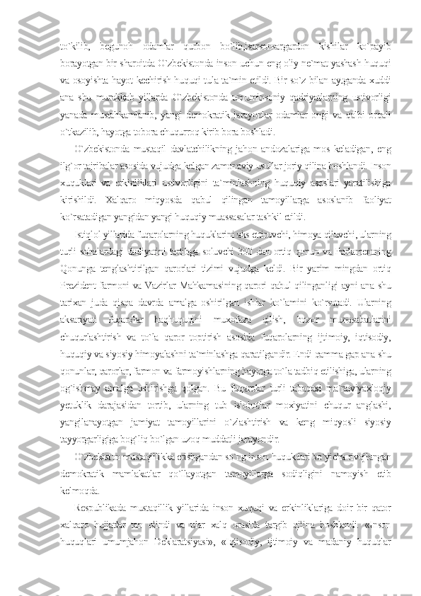 to`kilib,   begunoh   odamlar   qurbon   bo`lib,isarsonsargardon   kishilar   ko`payib
borayotgan bir sharoitda O`zbekistonda inson uchun eng oliy ne`mat yashash huquqi
va osoyishta hayot kechirish huquqi tula ta`min etildi. Bir so`z bilan aytganda xuddi
ana   shu   murakkab   yillarda   O`zbekistonda   umuminsoniy   qadriyatlarning   ustivorligi
yanada   mustahkamlanib,   yangi   demokratik   jarayonlar   odamlar   ongi   va   qalbi   orqali
o`tkazilib, hayotga tobora chuqurroq kirib bora boshladi.
O`zbekistonda   mustaqil   davlatchilikning   jahon   andozalariga   mos   keladigan,   eng
ilg`or tajribalar asosida vujudga kelgan zamonaviy usullar joriy qilina boshlandi. Inson
xuquklari   va   erkinliklari   ustivorligini   ta`minlashning   huquqiy   asoslari   yaratilishiga
kirishildi.   Xalqaro   miqyosda   qabul   qilingan   tamoyillarga   asoslanib   faoliyat
ko`rsatadigan yangidan yangi huquqiy muassasalar tashkil etildi.
Istiqlol yillarida fuqarolarning huquklarini aks ettiruvchi, himoya qiluvchi, ularning
turli   sohalardagi   faoliyatini   tartibga  soluvchi   300  dan   ortiq   qonun  va  Parlamentning
Qonunga   tenglashtirilgan   qarorlari   tizimi   vujudga   keldi.   Bir   yarim   mingdan   ortiq
Prezident farmoni va Vazirlar Mahkamasining qarori qabul qilinganligi ayni ana shu
tarixan   juda   qisqa   davrda   amalga   oshirilgan   ishlar   ko`lamini   ko`rsatadi.   Ularning
aksariyati   fuqarolar   haqhuquqini   muxofaza   qilish,   bozor   munosabatlarini
chuqurlashtirish   va   to`la   qaror   toptirish   asosida   fuqarolarning   ijtimoiy,   iqtisodiy,
huquqiy va siyosiy himoyalashni ta`minlashga qaratilgandir. Endi qamma gap ana shu
qonunlar, qarorlar, farmon va farmoyishlarning hayotga to`la tadbiq etilishiga, ularning
og`ishmay   amalga   oshirishga   qolgan.   Bu   fuqarolar   turli   tabaqasi   ma`naviyaxloqiy
yetuklik   darajasidan   tortib,   ularning   tub   islohotlar   moxiyatini   chuqur   anglashi,
yangilanayotgan   jamiyat   tamoyillarini   o`zlashtirish   va   keng   miqyosli   siyosiy
tayyorgarligiga bog`liq bo`lgan uzoq muddatli jarayondir.
O`zbekiston mustaqillikka erishgandan so`ng inson huqukdari bo`yicha rivojlangan
demokratik   mamlakatlar   qo`llayotgan   tamoyillarga   sodiqligini   namoyish   etib
kelmoqda.
Respublikada   mustaqillik   yillarida   inson   xuquqi   va   erkinliklariga   doir   bir   qator
xalqaro   hujjatlar   tan   olindi   va   ular   xalq   orasida   targib   qilina   boshlandi.   «Inson
huquqlari   umumjahon   Deklaratsiyasi»,   «Iqtisodiy,   ijtimoiy   va   madaniy   huquqlar 