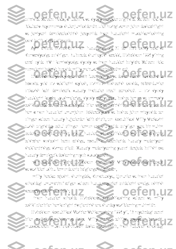 to`rrisida Xalqaro Pakt», «Fuqarolik va siyosiy huquklar to`g`risida Xalqaro Pakt va
fakultativ Bayonnoma» shular jumlasidandir. Ular hozirgi zamon jahon davlatchiligini
va   jamiyatni   demokratlashtirish   jarayonida   inson   huquqlarini   mustahkamlashning
asosi bo`lib xizmat qilmoqda.
Ayni   choqda   O`zbekiston   inson   huquqlariga   oid   30   dan   ortiq   asosiy   pakt   va
Konversiyasiga qo`shilgan. Bu borada shuni aytish kerakki, O`zbekiston 1996 yilning
aprel   oyida   BMT   komissiyasiga   siyosiy   va   inson   huquklari   bo`yicha   Xalqaro   Pakt
normalarini bajarish borasida milliy ma`ruza matnini taqdim etdi.
O`zbekistonda yashayotgan har bir fuqaro jamiyat va davlat ishlarini boshqarishda
bevosita   yoki   o`z   vakillarini   saylash,   o`zinio`zi   boshqarish   asosida,   referendumlar
o`tkazish   kabi   demokratik   xuquqiy   institutlar   orqali   qatnashadi.   U   o`z   siyosiy
huquklarini   kasaba   uyushmalariga,   siyosiy   partiyalarga,   boshqa   jamoat   va   ommaviy
tashkilotlarda real ishtirok etish yo`li bilan amalga oshirishi mumkin. Shuning uchun
ham   «Inson   huquq.lari   umumjahon   Deklaratsiyasi»   va   boshqa   jahon   miqyosida   tan
olingan xalqaro huquqiy hujjatlardan kelib chiqib, ton Respublikasi Milliy Markazini
tuzish   to`grisida»   qabul   qilingan   Farmon   ana   shu   yo`lda   qo`yilgan   yana   bir   muhim
qadamdir.   Ushbu   Farmon   inson   huqulari   va   erkinliklarini   muhofaza   etishning
ta`sirchan   vositasini   barpo   etishga,   respublika   fuqarolarida   huquqiy   madaniyatni
shakllantirishga   xizmat   qiladi.   Xuquqiy   madaniyatning   yuqori   darajada   bo`lishi   esa
huquqiy demokratik davlatning noyob xususiyatidir.
Inson   huquqlari   bo`yicha   O`zbekiston   Respublikasi   Milliy   Markazining   maqsadi
va vazifalari ushbu farmonda aniq belgilangan. Jumladan,
  milliy   harakat   rejasini.   shuningdek,   Konstitutsiya,   Qonunlar   va   inson   huquqlari
sohasidagi  umume`tirof  etilgan xalqaro huquq meyorlari  qoidalarini  amalga  oshirish
strategiyasini ishlab chiqish;
  inson   huquqlari   sohasida   O`zbekiston   Respublikasining   xalqaro   va   milliy
tashkilotlar bilan hamkorligini rivojlantirish ana shunday vazifalarning muhimidir.
O`zbekiston Respublikasi Vazirlar Mahkamasining 1996 yil, 13 noyabrdagi qarori
bilan   tasdiqlangan   Nizomga   ko`ra   Milliy   markaz   tahliliy,   tavsiyalar   beruvchi,
muassasalararo   muvofiqlashtiruvchi   davlat   organi   bo`lib,   inson   huquklari   sohasidagi 