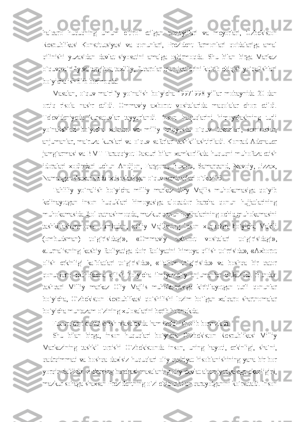 halqaro   huquqning   umum   e`tirof   etilgan   tamoyillari   va   meyorlari,   Uzbekiston
Respublikasi   Konstitutsiyasi   va   qonunlari,   Prezident   farmonlari   qoidalariga   amal
qilinishi   yuzasidan   davlat   siyosatini   amalga   oshirmoqda.   Shu   bilan   birga   Markaz
o`quvma`rifiy va targibot, taxliliy, fuqarolar murojaatlarini ko`rib chiqish yo`nalishlari
bo`yicha ish olib bormoqda.
Masalan,   o`quv   ma`rifiy   yo`nalish   bo`yicha   19971998   yillar   mobaynida   20   dan
ortiq   risola   nashr   etildi.   Ommaviy   axborot   vositalarida   maqolalar   chop   etildi.
Televideniyeda   kursatuvlar   tayyorlandi.   Inson   huquqlarini   himoyalashning   turli
yo`nalishlari   bo`yicha   xalqaro   va   milliy   miqyosda   o`quv   dasturlari,   seminarlar,
anjumanlar,   ma`ruza   kurslari   va   o`quv   safarlari   tashkillashtiriladi.   Konrad   Adenauer
jamg`armasi va BMT Taraqqiyot Dasturi bilan xamkorlikda huquqni muhofaza etish
idoralari   xodimlari   uchun   Andijon,   Fargona,   Buxoro,   Samarqand,   Navoiy,   Jizzax,
Namangan shaxarlarida ixtisoslashgan o`quv seminarlari o`tkazildi.
Tahliliy   yo`nalish   bo`yicha   milliy   markaz   Oliy   Majlis   muhokamasiga   qo`yib
kelinayotgan   inson   huquklari   himoyasiga   aloqador   barcha   qonun   hujjatlarining
muhokamasida faol qatnashmoqda, mazkur qonun loyihalarining ochiq muhokamasini
tashkillashtirmoqsa.   Jumladan,   «Oliy   Majlisning   Inson   xuquqlari   bo`yicha   Vakili
(ombudsman)   to`g`risidagi»,   «Ommaviy   axborot   vositalari   to`g`risidagi»,
«Jurnalistning   kasbiy   faoliyatiga   doir   faoliyatini   himoya   qilish   to`rrisida»,   «Axborot
olish   erkinligi   kafolatlari   to`g`risida»,   «Ta`lim   to`g`risida»   va   boshqa   bir   qator
qonunlarni   muhokama   qilish   bo`yicha   ilmiyamaliy   anjumanlar   o`tkazildi.   Bundan
tashqari   Milliy   markaz   Oliy   Majlis   muhokamasiga   kiritilayotgan   turli   qonunlar
bo`yicha,   O`zbekiston   Respublikasi   qo`shilishi   lozim   bo`lgan   xalqaro   shartnomalar
bo`yicha muntazam o`zining xulosalarini berib bormokda.
Fuqarolarni qabul qilish masalasida ham izchil ish olib bormokda.
Shu   bilan   birga,   inson   huquqlari   bo`yicha   O`zbekiston   Respublikasi   Milliy
Markazining   tashkil   topishi   O`zbekistonda   inson,   uning   hayoti,   erkinligi,   sha`ni,
qadrqimmati va boshqa daxlsiz huquqlari oliy qadriyat hisoblanishining yana bir bor
yorqin dalilidir. Bularning barchasi masalaning oliy davlat ahamiyatiga ega ekanligini,
mazkur sohaga shaxsan Prezidentning o`zi e`tibor bilan qarayotganini ko`rsatadi. Inson 