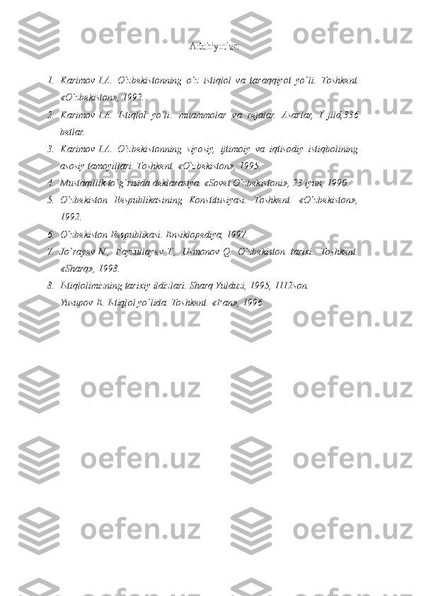 Аdаbiyotlаr :
1. K а rim о v   I. А . O`zb е kist о nning	 o`z	 istiql о l	 v а  	t а r а qqiyot	 yo`li.	 T о shk е nt.
«O`zb е kist о n»,	
 1992.
2. K а rim о v   I. А .	
 Istiql о l	 yo`li:	 mu а mm о l а r	 v а  	r е j а l а r.	  А s а rl а r,	 I jild,336
b е tl а r.
3. K а rim о v   I. А .	
 O`zb е kist о nning	 siyosiy,	 ijtim о iy	 v а  	iqtis о diy	 istiqb о lining
а s о siy	
 t а m о yill а ri.	 T о shk е nt.	  «O`zbеkistоn»,	 1995.
4. Must а qillik	
 to`g`risid а  	d е kl а r а siya.	  «Sоvеt	 O`zbеkistоni»,	 23	 iyun,	 1990.
5. O`zbеkistоn	
 Rеspublikаsining	 Kоnstitusiyasi.	 Tоshkеnt.	 «O`zbеkistоn»,
1992.
6. O`zbеkistоn	
 Rеspublikаsi.	 Ensiklоpеdiya,	 1997.
7. Jo`rа y еv   N.,	
 Fаyzullа y еv   T.,	 Usmоnоv   Q.	 O`zbеkistоn	 tаriхi.	 Tоshkеnt.
«S h аrq»,	
 1998.
8. Istiqlоlimizning	
 tаriхiy	 ildizlаri.	 S h аrq	 Y u lduzi,	 1995,	 1112sоn.
Yusup о v   E.	
 Istiql о l	 yo`lid а .	  Tоshkеnt.	 «Fаn»,	 1996. 