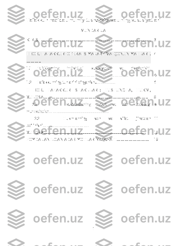 Tafakkur haqida umumiy tushuncha va uning xususiyatlari
MUNDARIJA
KIRISH………………………………………………...…............................ 3
I   BOB.   TAFAKKUR   OPERATSIYALARI   VA   QONUNIYATLARI .
……….. 4
1.1 Tafakkurning   individual   xususiyatlari   va   rivojlanishi.
…………………………………………………………. 4
1.2     Tafakkurning turlarini o'rganish.. …….…..... 6
II   BOB.   TAFAKKUR   SHAKLLARI:   TUSHUNCHA,   HUKM,
XULOSA………………………………………………………………….. 8
  2.1           Tushunchaning   turlari   va   ular   o'rtasidagi
munosabatlar ……................................................... 8
  2.2       Hukmlarning   son   va   sifat   jihatdan
bo'linishi ……………………………. 11
XULOSA.................................................................................................. 18
FOYDALANILGAN ADABIYOTLAR RO’YHATI…………………… 19
1 