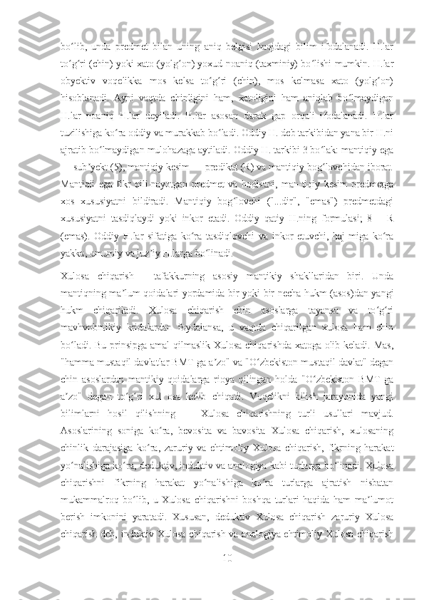 bo lib,   unda   predmet   bilan   uning   aniq   belgisi   haqidagi   bilim   ifodalanadi.   H.larʻ
to g ri (chin) yoki xato (yolg on) yoxud noaniq (taxminiy) bo lishi mumkin. H.lar
ʻ ʻ ʻ ʻ
obyektiv   voqelikka   mos   kelsa   to g ri   (chin),   mos   kelmasa   xato   (yolg on)	
ʻ ʻ ʻ
hisoblanadi.   Ayni   vaqtda   chinligini   ham,   xatoligini   ham   aniqlab   bo lmaydigan	
ʻ
H.lar   noaniq   H.lar   deyiladi.   H.lar   asosan   darak   gap   orqali   ifodalanadi.   H.lar
tuzilishiga ko ra oddiy va murakkab bo ladi. Oddiy H. deb tarkibidan yana bir H.ni	
ʻ ʻ
ajratib bo lmaydigan mulohazaga aytiladi. Oddiy H. tarkibi 3 bo lak: mantiqiy ega	
ʻ ʻ
— sub yekt (5), mantiqiy kesim — predikat (R) va mantiqiy bog lovchidan iborat.	
ʼ ʻ
Mantiqii   ega   fikr   qili-nayotgan   predmet   va   hodisani,   man-tiqiy   kesim   predmetga
xos   xususiyatni   bildiradi.   Mantiqiy   bog lovchi   ("...dir",   "emas")   predmetdagi	
ʻ
xususiyatni   tasdiqlaydi   yoki   inkor   etadi.   Oddiy   qatiy   H.ning   formulasi;   8—   R
(emas).   Oddiy   H.lar   sifatiga   ko ra   tasdiqlovchi   va   inkor   etuvchi,   haj-miga   ko ra	
ʻ ʻ
yakka, umumiy va juz iy H.larga bo linadi.	
ʼ ʻ
Xulosa   chiqarish   -   tafakkurning   asosiy   mantikiy   shakllaridan   biri.   Unda
mantiqning ma lum qoidalari yordamida bir yoki bir necha hukm (asos)dan yangi	
ʼ
hukm   chiqariladi.   Xulosa   chiqarish   chin   asoslarga   tayansa   va   to g ri	
ʻ ʻ
mavhvnbntikiy   kridalardan   foydalansa,   u   vaqtda   chiqarilgan   xulosa   ham   chin
bo ladi. Bu prinsipga amal  qilmaslik Xulosa chiqarishda xatoga olib keladi. Mas,	
ʻ
"hamma mustaqil davlatlar BMT ga a zo" va "O zbekiston mustaqil davlat" degan	
ʼ ʻ
chin   asoslardan   mantikiy   qoidalarga   rioya   qilingan   holda   "O zbekiston   BMT   ga	
ʻ
a zo"   degan   to g ri   xul   osa   kelib   chiqadi.   Voqelikni   bilish   jarayonida   yangi	
ʼ ʻ ʻ
bilimlarni   hosil   qilishning   —   Xulosa   chiqarishning   turli   usullari   mavjud.
Asoslarining   soniga   ko ra,   bevosita   va   bavosita   Xulosa   chiqarish,   xulosaning	
ʻ
chinlik   darajasiga   ko ra,   zaruriy   va   ehtimoliy   Xulosa   chiqarish,   fikrning   harakat	
ʻ
yo nalishiga ko ra, deduktiv, induktiv va analogiya kabi turlarga bo linadi. Xulosa	
ʻ ʻ ʻ
chiqarishni   fikrning   harakat   yo nalishiga   ko ra   turlarga   ajratish   nisbatan	
ʻ ʻ
mukammalroq   bo lib,   u   Xulosa   chiqarishni   boshqa   turlari   haqida   ham   ma lumot	
ʻ ʼ
berish   imkonini   yaratadi.   Xususan,   deduktiv   Xulosa   chiqarish   zaruriy   Xulosa
chiqarish deb, induktiv Xulosa chiqarish va analogiya ehtimoliy Xulosa chiqarish
10 