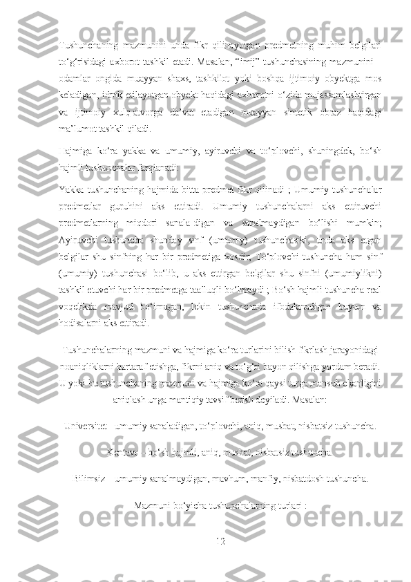 Tushunchaning   mazmunini   unda   fikr   qilinayotgan   predmetning   muhim   belgilari
to‘g‘risidagi   axborot   tashkil   etadi.   Masalan,   “imij”   tushunchasining   mazmunini   –
odamlar   ongida   muayyan   shaxs,   tashkilot   yoki   boshqa   ijtimoiy   obyektga   mos
keladigan, idrok etilayotgan obyekt haqidagi axborotni o‘zida mujassamlashtirgan
va   ijtimoiy   xulq-atvorga   da’vat   etadigan   muayyan   sintetik   obraz   haqidagi
ma’lumot tashkil qiladi.
Hajmiga   ko‘ra   yakka   va   umumiy,   ayiruvchi   va   to‘plovchi,   shuningdek,   bo‘sh
hajmli tushunchalar farqlanadi:
Yakka   tushunchaning   hajmida  bitta   predmet   fikr   qilinadi   ;   Umumiy   tushunchalar
predmetlar   guruhini   aks   ettiradi.   Umumiy   tushunchalarni   aks   ettiruvchi
predmetlarning   miqdori   sanala-digan   va   sanalmaydigan   bo‘lishi   mumkin;
Ayiruvchi   tushuncha   shunday   sinf   (umumiy)   tushunchasiki,   unda   aks   etgan
belgilar   shu   sinfning   har   bir   predmetiga   xosdir;   To‘plovchi   tushuncha   ham   sinf
(umumiy)   tushunchasi   bo‘lib,   u   aks   ettirgan   belgilar   shu   sinfni   (umumiylikni)
tashkil etuvchi har bir predmetga taalluqli bo‘lmaydi ; Bo‘sh hajmli tushuncha real
voqelikda   mavjud   bo‘lmagan,   lekin   tushunchada   ifodalanadigan   buyum   va
hodisalarni aks ettiradi.
Tushunchalarning mazmuni va hajmiga ko‘ra turlarini bilish fikrlash jarayonidagi
noaniqliklarni bartaraf etishga, fikrni aniq va to‘g‘ri bayon qilishga yordam beradi.
U yoki bu tushunchaning mazmuni va hajmiga ko‘ra qaysi turga mansub ekanligini
aniqlash unga mantiqiy tavsif berish deyiladi. Masalan:
Universitet - umumiy sanaladigan, to‘plovchi, aniq, musbat, nisbatsiz tushuncha.
Kentavr – bo‘sh hajmli, aniq, musbat, nisbatsiz tushuncha.
Bilimsiz – umumiy sanalmaydigan, mavhum, manfiy, nisbatdosh tushuncha.
Mazmuni bo‘yicha tushunchalarning turlari :
12 