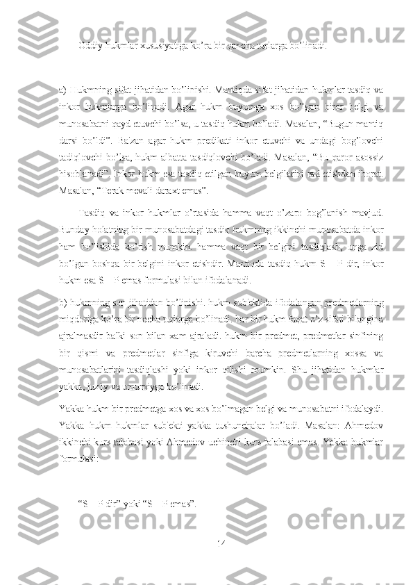 Oddiy hukmlar xususiyatiga ko’ra bir qancha turlarga bo’linadi.
a) Hukmning sifat jihatidan bo’linishi. Mantiqda sifat jihatidan hukmlar tasdiq va
inkor   hukmlarga   bo’linadi.   Agar   hukm   buyumga   xos   bo’lgan   biror   belgi   va
munosabatni qayd etuvchi bo’lsa, u tasdiq hukm bo’ladi. Masalan, “Bugun mantiq
darsi   bo’ldi”.   Ba'zan   agar   hukm   predikati   inkor   etuvchi   va   undagi   bog’lovchi
tadiqlovchi bo’lsa, hukm albatta tasdiqlovchi  bo’ladi. Masalan,  “Bu qaror asossiz
hisoblanadi”. Inkor hukm esa tasdiq etilgan buyum belgilarini rad etishdan iborat.
Masalan, “Terak mevali daraxt emas”.
Tasdiq   va   inkor   hukmlar   o’rtasida   hamma   vaqt   o’zaro   bog’lanish   mavjud.
Bunday holatning bir munosabatdagi tasdiq hukmning ikkinchi munosabatda inkor
ham   bo’lishida   ko’rish   mumkin.   hamma   vaqt   bir   belgini   tasdiqlash,   unga   zid
bo’lgan   boshqa   bir   belgini   inkor   etishdir.  Mantiqda   tasdiq   hukm   S  –  P   dir,   inkor
hukm esa S – P emas formulasi bilan ifodalanadi.
b) hukmning son jihatidan bo’linishi. hukm sub'ektida ifodalangan predmetlarning
miqdoriga ko’ra bir necha turlarga bo’linadi. har bir hukm faqat o’z sifati bilangina
ajralmasdir   balki   son   bilan   xam   ajraladi.   hukm   bir   predmet,   predmetlar   sinfining
bir   qismi   va   predmetlar   sinfiga   kiruvchi   barcha   predmetlarning   xossa   va
munosabatlarini   tasdiqlashi   yoki   inkor   qilishi   mumkin.   Shu   jihatidan   hukmlar
yakka, juz'iy va umumiyga bo’linadi.
Yakka hukm bir predmetga xos va xos bo’lmagan belgi va munosabatni ifodalaydi.
Yakka   hukm   hukmlar   sub'ekti   yakka   tushunchalar   bo’ladi.   Masalan:   Ahmedov
ikkinchi kurs talabasi yoki Ahmedov uchinchi kurs talabasi emas. Yakka hukmlar
formulasi:
“S – P dir” yoki “S – P emas”.
14 