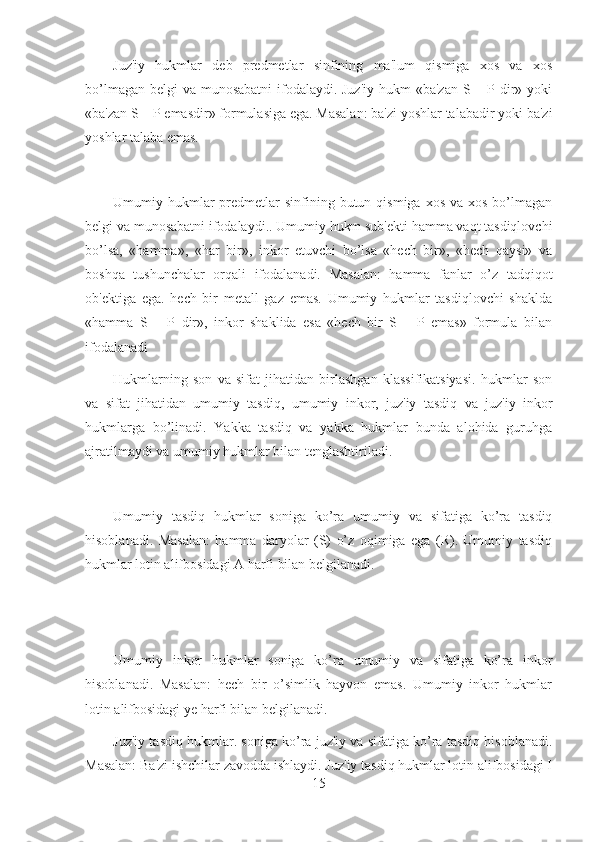 Juz'iy   hukmlar   deb   predmetlar   sinfining   ma'lum   qismiga   xos   va   xos
bo’lmagan belgi  va munosabatni  ifodalaydi. Juz'iy  hukm «ba'zan S – P dir» yoki
«ba'zan S – P emasdir» formulasiga ega. Masalan: ba'zi yoshlar talabadir yoki ba'zi
yoshlar talaba emas.
Umumiy hukmlar  predmetlar  sinfining butun  qismiga  xos  va xos  bo’lmagan
belgi va munosabatni ifodalaydi.. Umumiy hukm sub'ekti hamma vaqt tasdiqlovchi
bo’lsa,   «hamma»,   «har   bir»,   inkor   etuvchi   bo’lsa   «hech   bir»,   «hech   qaysi»   va
boshqa   tushunchalar   orqali   ifodalanadi.   Masalan:   hamma   fanlar   o’z   tadqiqot
ob'ektiga   ega.   hech   bir   metall   gaz   emas.   Umumiy   hukmlar   tasdiqlovchi   shaklda
«hamma   S   –   P   dir»,   inkor   shaklida   esa   «hech   bir   S   –   P   emas»   formula   bilan
ifodalanadi 
Hukmlarning   son   va   sifat   jihatidan   birlashgan   klassifikatsiyasi.   hukmlar   son
va   sifat   jihatidan   umumiy   tasdiq,   umumiy   inkor,   juz'iy   tasdiq   va   juz'iy   inkor
hukmlarga   bo’linadi.   Yakka   tasdiq   va   yakka   hukmlar   bunda   alohida   guruhga
ajratilmaydi va umumiy hukmlar bilan tenglashtiriladi.
Umumiy   tasdiq   hukmlar   soniga   ko’ra   umumiy   va   sifatiga   ko’ra   tasdiq
hisoblanadi.   Masalan:   hamma   daryolar   (S)   o’z   oqimiga   ega   (R).   Umumiy   tasdiq
hukmlar lotin alifbosidagi A harfi bilan belgilanadi.
Umumiy   inkor   hukmlar   soniga   ko’ra   umumiy   va   sifatiga   ko’ra   inkor
hisoblanadi.   Masalan:   hech   bir   o’simlik   hayvon   emas.   Umumiy   inkor   hukmlar
lotin alifbosidagi ye harfi bilan belgilanadi.
Juz'iy tasdiq hukmlar. soniga ko’ra juz'iy va sifatiga ko’ra tasdiq hisoblanadi.
Masalan: Ba'zi ishchilar zavodda ishlaydi. Juz'iy tasdiq hukmlar lotin alifbosidagi I
15 