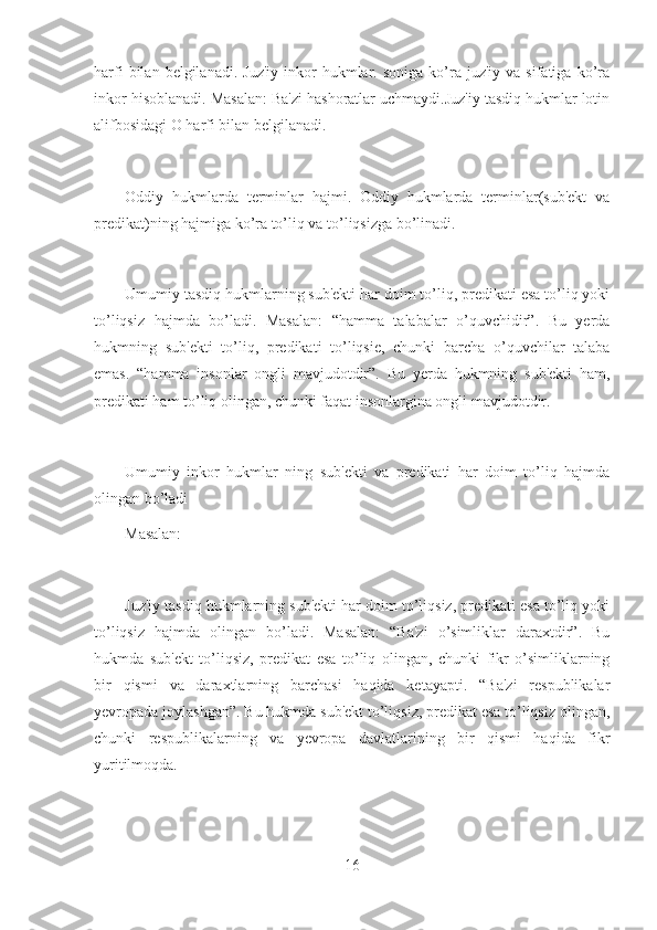 harfi  bilan  belgilanadi.  Juz'iy  inkor   hukmlar.  soniga   ko’ra  juz'iy  va  sifatiga   ko’ra
inkor hisoblanadi. Masalan: Ba'zi hashoratlar uchmaydi.Juz'iy tasdiq hukmlar lotin
alifbosidagi O harfi bilan belgilanadi.
Oddiy   hukmlarda   terminlar   hajmi.   Oddiy   hukmlarda   terminlar(sub'ekt   va
predikat)ning hajmiga ko’ra to’liq va to’liqsizga bo’linadi.
Umumiy tasdiq hukmlarning sub'ekti har doim to’liq, predikati esa to’liq yoki
to’liqsiz   hajmda   bo’ladi.   Masalan:   “hamma   talabalar   o’quvchidir”.   Bu   yerda
hukmning   sub'ekti   to’liq,   predikati   to’liqsie,   chunki   barcha   o’quvchilar   talaba
emas.   “hamma   insonlar   ongli   mavjudotdir”.   Bu   yerda   hukmning   sub'ekti   ham,
predikati ham to’liq olingan, chunki faqat insonlargina ongli mavjudotdir.
Umumiy   inkor   hukmlar   ning   sub'ekti   va   predikati   har   doim   to’liq   hajmda
olingan bo’ladi
Masalan:
Juz'iy tasdiq hukmlarning sub'ekti har doim to’liqsiz, predikati esa to’liq yoki
to’liqsiz   hajmda   olingan   bo’ladi.   Masalan:   “Ba'zi   o’simliklar   daraxtdir”.   Bu
hukmda   sub'ekt   to’liqsiz,   predikat   esa   to’liq   olingan,   chunki   fikr   o’simliklarning
bir   qismi   va   daraxtlarning   barchasi   haqida   ketayapti.   “Ba'zi   respublikalar
yevropada joylashgan”. Bu hukmda sub'ekt to’liqsiz, predikat esa to’liqsiz olingan,
chunki   respublikalarning   va   yevropa   davlatlarining   bir   qismi   haqida   fikr
yuritilmoqda.
16 