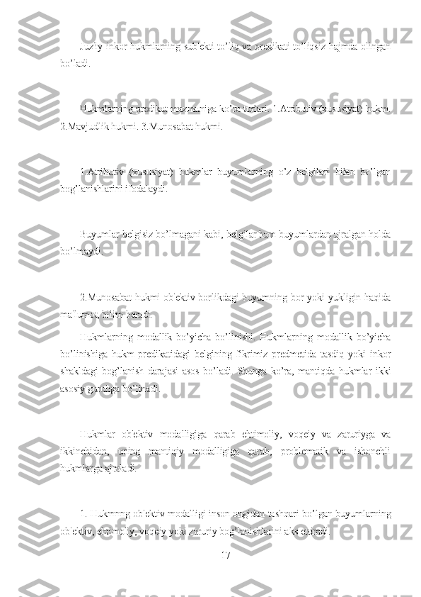 Juz'iy inkor hukmlarning sub'ekti to’liq va predikati to’liqsiz hajmda olingan
bo’ladi.
Hukmlarning predikat mazmuniga ko’ra turlari. 1.Atributiv (xususiyat) hukm.
2.Mavjudlik hukmi. 3.Munosabat hukmi.
1.Atributiv   (xususiyat)   hukmlar   buyumlarning   o’z   belgilari   bilan   bo’lgan
bog’lanishlarini ifodalaydi.
Buyumlar belgisiz bo’lmagani kabi, belgilar ham buyumlardan ajralgan holda
bo’lmaydi.
2.Munosabat  hukmi ob'ektiv borlikdagi buyumning bor yoki yukligin haqida
ma'lumot, bilim beradi.
Hukmlarning   modallik   bo’yicha   bo’linishi.   Hukmlarning   modallik   bo’yicha
bo’linishiga   hukm   predikatidagi   belgining   fikrimiz   predmetida   tasdiq   yoki   inkor
shakldagi   bog’lanish   darajasi   asos   bo’ladi.   Shunga   ko’ra,   mantiqda   hukmlar   ikki
asosiy guruhga bo’linadi.
Hukmlar   ob'ektiv   modalligiga   qarab   ehtimoliy,   voqeiy   va   zaruriyga   va
ikkinchidan,   uning   mantiqiy   modalligiga   qarab,   problematik   va   ishonchli
hukmlarga ajraladi.
1. Hukmnng ob'ektiv modalligi inson ongidan tashqari bo’lgan buyumlarning
ob'ektiv, ehtimoliy, voqeiy yoki zaruriy bog’lanishlarini aks ettiradi.
17 