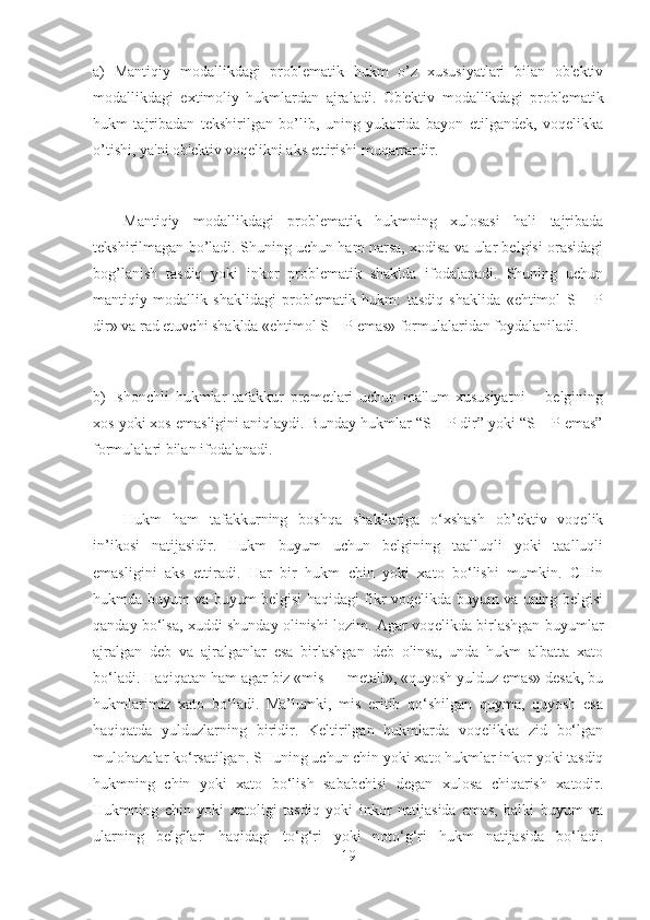 a)   Mantiqiy   modallikdagi   problematik   hukm   o’z   xususiyatlari   bilan   ob'ektiv
modallikdagi   extimoliy   hukmlardan   ajraladi.   Ob'ektiv   modallikdagi   problematik
hukm   tajribadan   tekshirilgan   bo’lib,   uning   yukorida   bayon   etilgandek,   voqelikka
o’tishi, ya'ni ob'ektiv voqelikni aks ettirishi muqarrardir.
Mantiqiy   modallikdagi   problematik   hukmning   xulosasi   hali   tajribada
tekshirilmagan bo’ladi. Shuning uchun ham narsa, xodisa va ular belgisi orasidagi
bog’lanish   tasdiq   yoki   inkor   problematik   shaklda   ifodalanadi.   Shuning   uchun
mantiqiy   modallik   shaklidagi   problematik   hukm:   tasdiq   shaklida   «ehtimol   S   –   P
dir» va rad etuvchi shaklda «ehtimol S – P emas» formulalaridan foydalaniladi.
b)   Ishonchli   hukmlar   tafakkur   premetlari   uchun   ma'lum   xususiyatni   –   belgining
xos yoki xos emasligini aniqlaydi. Bunday hukmlar “S – P dir” yoki “S – P emas”
formulalari bilan ifodalanadi.
Hukm   ham   tafakkurning   boshqa   shakllariga   o‘xshash   ob’ektiv   voqelik
in’ikosi   natijasidir.   Hukm   buyum   uchun   belgining   taalluqli   yoki   taalluqli
emasligini   aks   ettiradi.   Har   bir   hukm   chin   yoki   xato   bo‘lishi   mumkin.   CHin
hukmda buyum va buyum belgisi haqidagi fikr voqelikda buyum va uning belgisi
qanday bo‘lsa, xuddi shunday olinishi lozim. Agar voqelikda birlashgan buyumlar
ajralgan   deb   va   ajralganlar   esa   birlashgan   deb   olinsa,   unda   hukm   albatta   xato
bo‘ladi. Haqiqatan ham agar biz «mis — metall», «quyosh yulduz emas» desak, bu
hukmlarimiz   xato   bo‘ladi.   Ma’lumki,   mis   eritib   qo‘shilgan   quyma,   quyosh   esa
haqiqatda   yulduzlarning   biridir.   Keltirilgan   hukmlarda   voqelikka   zid   bo‘lgan
mulohazalar ko‘rsatilgan. SHuning uchun chin yoki xato hukmlar inkor yoki tasdiq
hukmning   chin   yoki   xato   bo‘lish   sababchisi   degan   xulosa   chiqarish   xatodir.
Hukmning   chin   yoki   xatoligi   tasdiq   yoki   inkor   natijasida   emas,   balki   buyum   va
ularning   belgilari   haqidagi   to‘g‘ri   yoki   noto‘g‘ri   hukm   natijasida   bo‘ladi.
19 