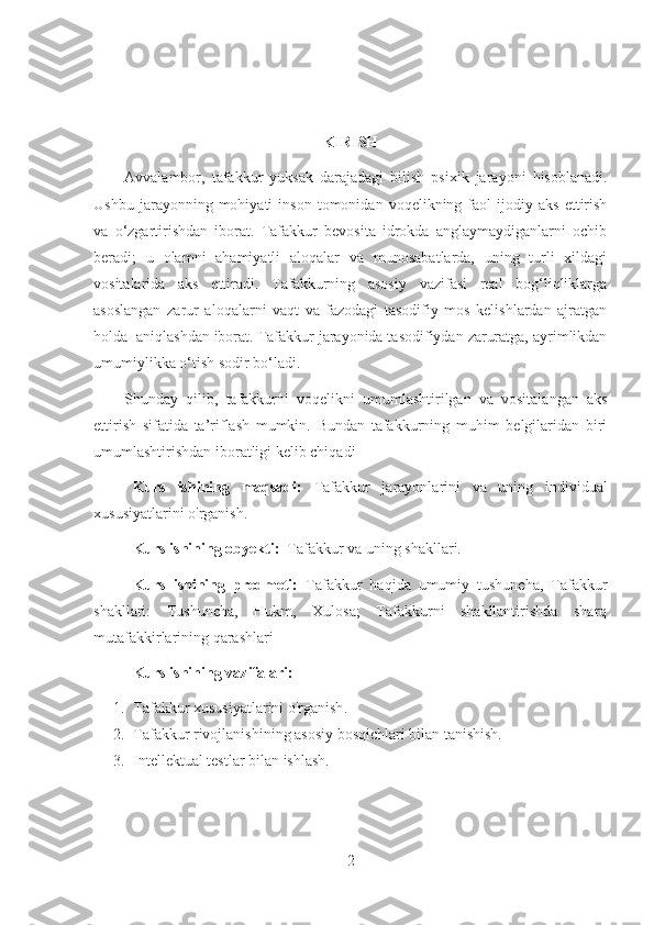 KIRISH
Avvalambor,   tafakkur   yuksak   darajadagi   bilish   psixik   jarayoni   hisoblanadi.
Ushbu   jarayonning  mohiyati   inson   tomonidan   voqelikning  faol   ijodiy   aks   ettirish
va   o‘zgartirishdan   iborat.   Tafakkur   bevosita   idrokda   anglaymaydiganlarni   ochib
beradi;   u   olamni   ahamiyatli   aloqalar   va   munosabatlarda,   uning   turli   xildagi
vositalarida   aks   ettiradi.   Tafakkurning   asosiy   vazifasi   real   bog‘liqliklarga
asoslangan   zarur   aloqalarni   vaqt   va   fazodagi   tasodifiy   mos   kelishlardan   ajratgan
holda  aniqlashdan iborat. Tafakkur jarayonida tasodifiydan zaruratga, ayrimlikdan
umumiylikka o‘tish sodir bo‘ladi.
Shunday   qilib,   tafakkurni   voqelikni   umumlashtirilgan   va   vositalangan   aks
ettirish   sifatida   ta’riflash   mumkin.   Bundan   tafakkurning   muhim   belgilaridan   biri
umumlashtirishdan iboratligi kelib chiqadi
Kurs   ishining   maqsadi:   Tafakkur   jarayonlarini   va   uning   individual
xususiyatlarini o'rganish.
Kurs ishining obyekti:   Tafakkur va uning shakllari.
Kurs   ishining   predmeti:   Tafakkur   haqida   umumiy   tushuncha,   Tafakkur
shakllari:   Tushuncha,   Hukm,   Xulosa;   Tafakkurni   shakllantirishda   sharq
mutafakkirlarining qarashlari
Kurs ishin ing vazifalari:
1. Tafakkur xususiyatlarini o'rganish .
2. Tafakkur rivojlanishining asosiy bosqichlari bilan tanishish.
3. Intellektual testlar bilan ishlash.
2 