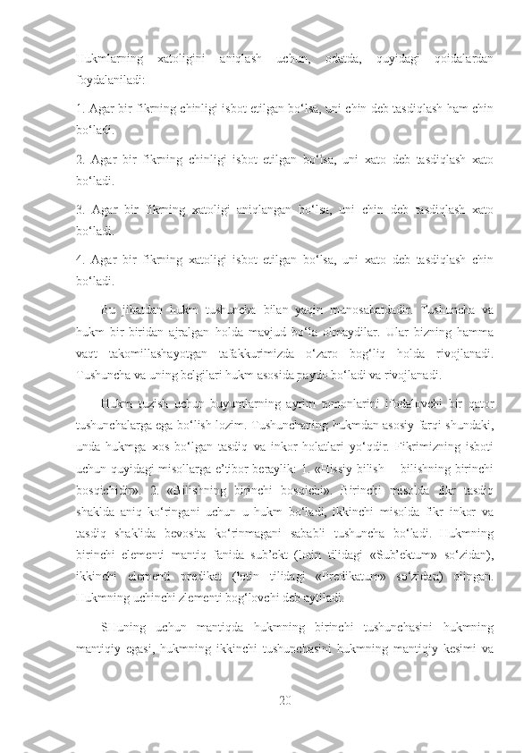 Hukmlarning   xatoligini   aniqlash   uchun,   odatda,   quyidagi   qoidalardan
foydalaniladi:
1. Agar bir fikrning chinligi isbot etilgan bo‘lsa, uni chin deb tasdiqlash ham chin
bo‘ladi.
2.   Agar   bir   fikrning   chinligi   isbot   etilgan   bo‘lsa,   uni   xato   deb   tasdiqlash   xato
bo‘ladi.
3.   Agar   bir   fikrning   xatoligi   aniqlangan   bo‘lsa,   uni   chin   deb   tasdiqlash   xato
bo‘ladi.
4.   Agar   bir   fikrning   xatoligi   isbot   etilgan   bo‘lsa,   uni   xato   deb   tasdiqlash   chin
bo‘ladi.
Bu   jihatdan   hukm   tushuncha   bilan   yaqin   munosabatdadir.   Tushuncha   va
hukm   bir-biridan   ajralgan   holda   mavjud   bo‘la   olmaydilar.   Ular   bizning   hamma
vaqt   takomillashayotgan   tafakkurimizda   o‘zaro   bog‘liq   holda   rivojlanadi.
Tushuncha va uning belgilari hukm asosida paydo bo‘ladi va rivojlanadi.
Hukm   tuzish   uchun   buyumlarning   ayrim   tomonlarini   ifodalovchi   bir   qator
tushunchalarga ega bo‘lish lozim. Tushunchaning hukmdan asosiy farqi shundaki,
unda   hukmga   xos   bo‘lgan   tasdiq   va   inkor   holatlari   yo‘qdir.   Fikrimizning   isboti
uchun quyidagi misollarga e’tibor beraylik: 1. «Hissiy bilish— bilishning birinchi
bosqichidir».   2.   «Bilishning   birinchi   bosqichi».   Birinchi   misolda   fikr   tasdiq
shaklda   aniq   ko‘ringani   uchun   u   hukm   bo‘ladi,   ikkinchi   misolda   fikr   inkor   va
tasdiq   shaklida   bevosita   ko‘rinmagani   sababli   tushuncha   bo‘ladi.   Hukmning
birinchi   elementi   mantiq   fanida   sub’ekt   (lotin   tilidagi   «Sub’ektum»   so‘zidan),
ikkinchi   elementi   predikat   (lotin   tilidagi   «Predikatum»   so‘zidan)   olingan.
Hukmning uchinchi zlementi bog‘lovchi deb aytiladi.
SHuning   uchun   mantiqda   hukmning   birinchi   tushunchasini   hukmning
mantiqiy   egasi,   hukmning   ikkinchi   tushunchasini   hukmning   mantiqiy   kesimi   va
20 