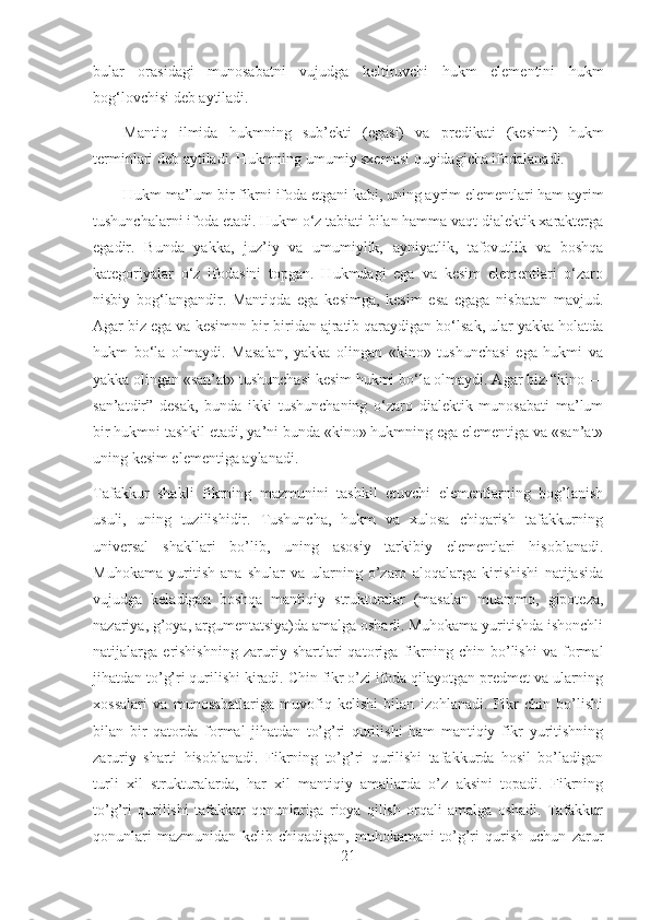 bular   orasidagi   munosabatni   vujudga   keltiruvchi   hukm   elementini   hukm
bog‘lovchisi deb aytiladi.
Mantiq   ilmida   hukmning   sub’ekti   (egasi)   va   predikati   (kesimi)   hukm
terminlari deb aytiladi. Hukmning umumiy sxemasi quyidagicha ifodalanadi.
Hukm ma’lum bir fikrni ifoda etgani kabi, uning ayrim elementlari ham ayrim
tushunchalarni ifoda etadi. Hukm o‘z tabiati bilan hamma vaqt dialektik xarakterga
egadir.   Bunda   yakka,   juz’iy   va   umumiylik,   ayniyatlik,   tafovutlik   va   boshqa
kategoriyalar   o‘z   ifodasini   topgan.   Hukmdagi   ega   va   kesim   elementlari   o‘zaro
nisbiy   bog‘langandir.   Mantiqda   ega   kesimga,   kesim   esa   egaga   nisbatan   mavjud.
Agar biz ega va kesimnn bir-biridan ajratib qaraydigan bo‘lsak, ular yakka holatda
hukm   bo‘la   olmaydi.   Masalan,   yakka   olingan   «kino»   tushunchasi   ega   hukmi   va
yakka olingan «san’at» tushunchasi kesim hukmi bo‘la olmaydi. Agar biz-“kino —
san’atdir”   desak,   bunda   ikki   tushunchaning   o‘zaro   dialektik   munosabati   ma’lum
bir hukmni tashkil etadi, ya’ni bunda «kino» hukmning ega elementiga va «san’at»
uning kesim elementiga aylanadi.
Tafakkur   shakli   fikrning   mazmunini   tashkil   etuvchi   elementlarning   bog’lanish
usuli,   uning   tuzilishidir.   Tushuncha,   hukm   va   xulosa   chiqarish   tafakkurning
universal   shakllari   bo’lib,   uning   asosiy   tarkibiy   elementlari   hisoblanadi.
Muhokama   yuritish   ana   shular   va   ularning   o’zaro   aloqalarga   kirishishi   natijasida
vujudga   keladigan   boshqa   mantiqiy   strukturalar   (masalan   muammo,   gipoteza,
nazariya, g’oya, argumentatsiya)da amalga oshadi. Muhokama yuritishda ishonchli
natijalarga   erishishning   zaruriy   shartlari   qatoriga   fikrning   chin   bo’lishi   va   formal
jihatdan to’g’ri qurilishi kiradi. Chin fikr o’zi ifoda qilayotgan predmet va ularning
xossalari   va   munosabatlariga   muvofiq   kelishi   bilan   izohlanadi.   Fikr   chin   bo’lishi
bilan   bir   qatorda   formal   jihatdan   to’g’ri   qurilishi   ham   mantiqiy   fikr   yuritishning
zaruriy   sharti   hisoblanadi.   Fikrning   to’g’ri   qurilishi   tafakkurda   hosil   bo’ladigan
turli   xil   strukturalarda,   har   xil   mantiqiy   amallarda   o’z   aksini   topadi.   Fikrning
to’g’ri   qurilishi   tafakkur   qonunlariga   rioya   qilish   orqali   amalga   oshadi.   Tafakkur
qonunlari   mazmunidan   kelib   chiqadigan,   muhokamani   to’g’ri   qurish   uchun   zarur
21 