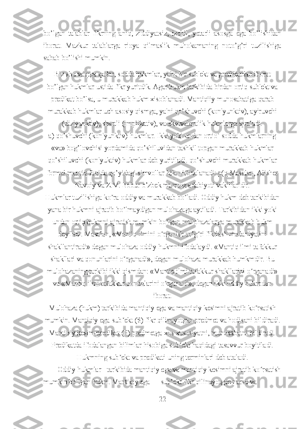 bo’lgan   talablar   fikrning   aniq,   ziddiyatsiz,   izchil,   yetarli   asosga   ega   bo’lishidan
iborat.   Mazkur   talablarga   rioya   qilmaslik   muhokamaning   noto’g’ri   tuzilishiga
sabab bo’lishi mumkin.
Biz shu vaqtga qadar, sodda hukmlar, ya'ni bir sub'ekt va predikatdan iborat
bo’lgan hukmlar ustida fikr yuritdik. Agar hukm tarkibida birdan ortiq sub'ekt va
predikat bo’lsa, u murakkab hukm xisoblanadi. Mantiqiiy munosabatiga qarab
murakkab hukmlar uch asosiy qismga, ya'ni qo’shuvchi (kon'yunktiv), ayiruvchi
(diz'yunktiv), shartli (implikativ), va ekvivalentlik hukmlarga ajraladi.
a) qo’shuvchi (kon'yunktiv) hukmlar. Ikki yoki undan ortio` sodda hukmlarning
«va» bog’lovchisi yordamida qo’shiluvidan tashkil topgan murakkab hukmlar
qo’shiluvchi (kon'yuktiv) hukmlar deb yuritiladi. qo’shuvchi murakkab hukmlar
formal mantiq fanida qo’yidagi simvollar bilan ifodalanadi: p(q Masalan, Alisher
Navoiy va Z.M. Bobur o’zbek mumtoz adabiyoti vakillaridir.
Hukmlar tuzilishiga ko ra oddiy va murakkab bo ladi. Oddiy hukm deb tarkibidanʼ ʼ
yana bir hukmni ajratib bo lmaydigan mulohazaga aytiladi. Tarkibidan ikki yoki	
ʼ
undan ortiq hukmni ajratish mumkin bo lgan mulohazalarga murakkab hukm	
ʼ
deyiladi. Masalan, «Mantiq ilmini o rganish to g ri fikrlash madaniyatini
ʼ ʼ ʼ
shakllantiradi» degan mulohaza oddiy hukmni ifodalaydi. «Mantiq ilmi tafakkur
shakllari va qonunlarini o rganadi», degan mulohaza murakkab humkmdir. Bu	
ʼ
mulohazaning tarkibi ikki qismdan: «Mantiq ilmi tafakkur shakllarini o rganadi»	
ʼ
va «Mantiq ilmi tafakkur qonunlarini o rganadi», degan ikki oddiy hukmdan	
ʼ
iborat.
Mulohaza (hukm) tarkibida mantiqiy ega va mantiqiy kesimni ajratib ko rsatish	
ʼ
mumkin. Mantiqiy ega-sub ekt (S) fikr qilinayotgan predmet va hodisani bildiradi.	
ʼ
Mantiqiy kesim-predikat (P) predmetga xos xususiyatni, munosabatni bildiradi.
Predikatda ifodalangan bilimlar hisobiga sub ekt haqidagi tasavvur boyitiladi.	
ʼ
Hukmning sub ekt va predikati uning terminlari deb ataladi.	
ʼ
Oddiy hukmlar - tarkibida mantiqiy ega va mantiqiy kesimni ajratib ko rsatish	
ʻ
mumkin bo lgan hukm. Mantiqiy ega — sub’ekt fikr qilinayotgan narsa va 	
ʻ
22 