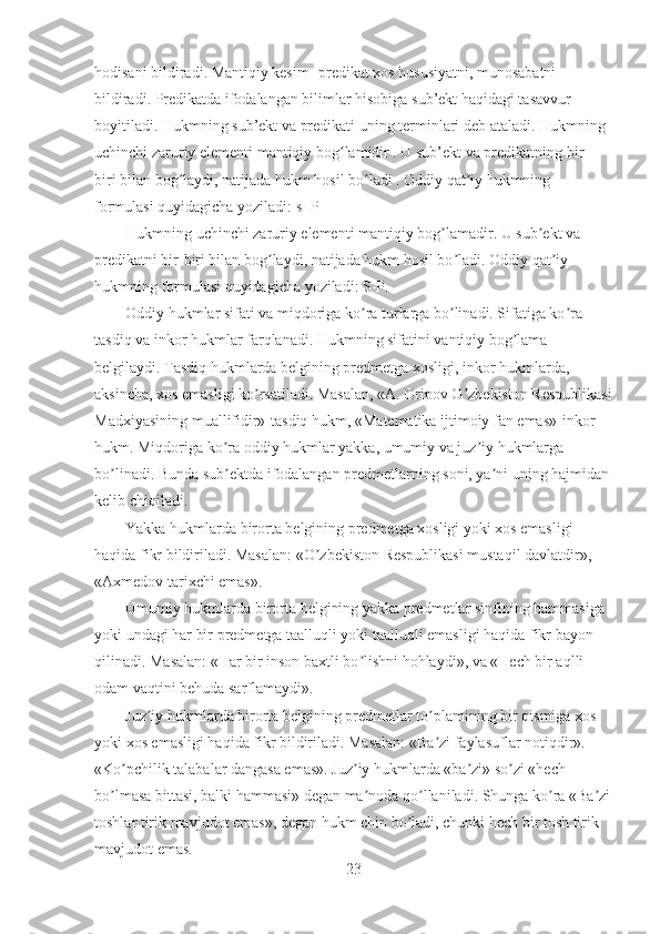 hodisani bildiradi. Mantiqiy kesim -predikat xos hususiyatni, munosabatni 
bildiradi. Predikatda ifodalangan bilimlar hisobiga sub’ekt haqidagi tasavvur 
boyitiladi. Hukmning sub’ekt va predikati uning terminlari deb ataladi. Hukmning 
uchinchi zaruriy elementi mantiqiy bog lamidir . U sub’ekt va predikatning bir — ʻ
biri bilan bog laydi, natijada hukm hosil bo ladi . Oddiy qat iy hukmning 	
ʻ ʻ ʼ
formulasi quyidagicha yoziladi: s -P
Hukmning uchinchi zaruriy elementi mantiqiy bog lamadir. U sub ekt va 	
ʼ ʼ
predikatni bir-biri bilan bog laydi, natijada hukm hosil bo ladi. Oddiy qat iy 	
ʼ ʼ ʼ
hukmning formulasi quyidagicha yoziladi: S-P.
Oddiy hukmlar sifati va miqdoriga ko ra turlarga bo linadi. Sifatiga ko ra 	
ʼ ʼ ʼ
tasdiq va inkor hukmlar farqlanadi. Hukmning sifatini vantiqiy bog lama 	
ʼ
belgilaydi. Tasdiq hukmlarda belgining predmetga xosligi, inkor hukmlarda, 
aksincha, xos emasligi ko rsatiladi. Masalan, «А. Oripov O zbekiston Respublikasi	
ʼ ʼ
Madxiyasining muallifidir»-tasdiq hukm, «Matematika ijtimoiy fan emas»-inkor 
hukm. Miqdoriga ko ra oddiy hukmlar yakka, umumiy va juz iy hukmlarga 	
ʼ ʼ
bo linadi. Bunda sub ektda ifodalangan predmetlarning soni, ya ni uning hajmidan	
ʼ ʼ ʼ
kelib chiqiladi.
Yakka hukmlarda birorta belgining predmetga xosligi yoki xos emasligi 
haqida fikr bildiriladi. Masalan: «O zbekiston Respublikasi mustaqil davlatdir», 	
ʼ
«Аxmedov tarixchi emas».
Umumiy hukmlarda birorta belgining yakka predmetlar sinfining hammasiga 
yoki undagi har bir predmetga taalluqli yoki taalluqli emasligi haqida fikr bayon 
qilinadi. Masalan: «Har bir inson baxtli bo lishni hohlaydi», va «Hech bir aqlli 	
ʼ
odam vaqtini behuda sarflamaydi».
Juz iy hukmlarda birorta belgining predmetlar to plamining bir qismiga xos 	
ʼ ʼ
yoki xos emasligi haqida fikr bildiriladi. Masalan: «Ba zi faylasuflar notiqdir». 	
ʼ
«Ko pchilik talabalar dangasa emas». Juz iy hukmlarda «ba zi» so zi «hech 	
ʼ ʼ ʼ ʼ
bo lmasa bittasi, balki hammasi» degan ma noda qo llaniladi. Shunga ko ra «Ba zi	
ʼ ʼ ʼ ʼ ʼ
toshlar tirik mavjudot emas», degan hukm chin bo ladi, chunki hech bir tosh tirik 	
ʼ
mavjudot emas.
23 