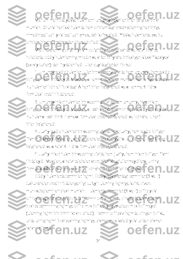 Ma lum ma noda yakka hukmlarni umumiy hukmlar bilan tenglashtirish ʼ ʼ
mumkin. Chunki har ikki hukmda ham to plamdagi predmetlarning har biriga 	
ʼ
nimadir taalluqli yoki taalluqli emas, deb ko rsatiladi. Yakka hukmlarda esa bu 	
ʼ
to plam birgina predmetdan iborat bo ladi.	
ʼ ʼ
Mulohazalarning to g ri yoki noto g riligini aniqlashda va ba zi boshqa 	
ʼ ʼ ʼ ʼ ʼ
holatlarda oddiy hukmlarning miqdor va sifati bo yicha birlashgan klassifikatsiyasi	
ʼ
(asosiy turlari) dan foydalaniladi. Ular quyidagilardan iborat:
1. Umumiy tasdiq hukmlar. Ular bir vaqtning o zida ham umumiy, ham tasdiq	
ʼ
bo lgan fikrni ifodalaydi. Masalan, «Hamma talabalar mantiq ilmini o rganadilar». 	
ʼ ʼ
Bu hukmlar lotin alifbosidagi А harfi bilan belgilanadi va «Hamma S-Pdir» 
formulasi orqali ifodalanadi.
2. Umumiy inkor hukmlar bir vaqtning o zida ham umumiy, ham inkor 	
ʼ
bo lgan fikrni ifodalaydi. Masalan, «Hech bir ishbilarmon rejasiz ish yuritmaydi». 	
ʼ
Bu hukm»Hech bir S-P emas» formulasi orqali ifodalanadi va lotincha E harfi 
bilan belgilanadi.
3. Juz iy tasdiq hukmlar bir vaqtning o zida ham juz iy, ham tasdiq bo lgan 	
ʼ ʼ ʼ ʼ
fikrni ifodalaydi. Masalan, «Ba zi talabalar mas uliyatli». U lotincha I harfi bilan 	
ʼ ʼ
belgilanadi va «Ba zi S-P dir» formulasi orqali ifodalanadi.	
ʼ
4. Juz iy inkor hukm bir vaqtning o zida ham juz iy, ham inkor bo lgan fikrni 	
ʼ ʼ ʼ ʼ
ifodalaydi. Masalan, «Ba zi talabalar sport bilan shug ullanmaydilar». Uning 	
ʼ ʼ
formulasi «Ba zi S-P emas»bo lib, lotincha O harfi bilan belgilanadi.	
ʼ ʼ
Oddiy hukmlarda terminlar hajmi. Oddiy hukmlardagi terminlar (S va P) 
tushunchalar orqali ifodalanganligi tufayli ularning hajmiga ko ra o zaro 	
ʼ ʼ
munosabatlarini aniqlash mumkin. Hukmlarda terminlar (S va P) to liq yoki 	
ʼ
to liqsiz hajmda olingan bo ladi. Termin to liq hajmda olinganda uning hajmi 	
ʼ ʼ ʼ
boshqa terminning hajmiga to liq mos bo ladi yoki mutlaqo mos bo lmaydi 	
ʼ ʼ ʼ
(ularning hajmi bir-birini istisno qiladi). Termin to liqsiz hajmda olingan bo lsa, 	
ʼ ʼ
unda uning hajmi boshqasining hajmiga qisman mos keladi yoki undan qisman 
istisno qilinadi. 
24 